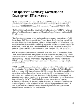 xli 
Chairperson’s Summary: Committee on 
Development Effectiveness 
The Committee on Development Effectiveness (CODE) met to consider Managing 
Forest Resources for Sustainable Development: An Evaluation of World Bank Group 
Experience (CODE2012-0054) and Draft Management Response (CODE2013-0003). 
The Committee welcomed the Independent Evaluation Group’s (IEG’s) evaluation 
of the World Bank Group’s support for Managing Forest Resources for Sustainable 
Development. 
The Committee expressed strong and unambiguous support for continued World 
Bank Group (WBG) engagement in the Forests Sector. The Committee agreed that 
the WBG has a unique and key role to play in supporting effective sustainable forest 
management in client countries, including supporting timber concession reform. The 
Committee underscored that WBG support to the sector, on the whole, has had a 
positive impact on environmental outcomes and on improving forest governance. 
CODE welcomed Management’s agreement with most of IEG’s recommendations. 
The Committee, however, disagreed with IEG’s recommendation regarding timber 
concession reform in tropical moist forest countries. The Committee was not in favor 
of undertaking a parallel review to the ongoing safeguard review. Furthermore, 
CODE had questions on the comprehensiveness of the analysis underpinning the 
recommendation. 
CODE urged Management to continue to assess how the WBG can best add value in 
the challenging Forests Sector. It welcomed the proposed Forests Action Plan, to 
follow up on the 2002 Forests Strategy. CODE requested that in this forward looking 
context strengthened poverty reduction targets should be articulated, short-term 
proxy indicators for long-term impacts developed and improved monitoring and 
evaluation frameworks established. In particular, the Committee stressed that future 
interventions by the WBG should include rigorous assessments of expected 
economic, environmental, social and poverty impacts to improve implementation 
when engaging in timber concession reform in challenging environments. CODE 
also looked forward to the Action Plan addressing how forests support can be 
integrated into wider smart land use policies. 
 