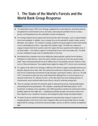 1 
1. The State of the World’s Forests and the 
World Bank Group Response 
Highlights 
 The World Bank Group’s 2002 Forest Strategy established three main objectives: protecting vital local 
and global forest environmental services and values, harnessing the potential of forests to reduce 
poverty, and integrating forests into sustainable economic development. 
 The strategy included not just tropical moist forests but also other forest types, such as tropical dryland 
forests and woodlands. In addition, it put a stronger focus on the potential for wealth creation, poverty 
alleviation, and resilience. The changes in strategy resulted in increased support for both environmental 
services and livelihoods in Africa—especially in the Sahelian region. The Bank has continued to 
engage in tropical moist forest countries and in the regions that have experienced the highest rates of 
net deforestation — but mainly in support of environmental services and conservation aims. The Bank 
has also contributed to large-scale tree planting efforts in East Asia. 
 International forest companies have been shifting their pulp production capacity from the Northern 
hemisphere to South America—where the warmer climate can mean up to five times greater timber 
yields. Paper and board production has been shifting closer to fast-growing consumer markets in Asia, 
such as China and Indonesia. These global trends explain the outlay of IFC’s forest sector investments. 
 IFC updates to the 2002 Forest Strategy in 2008 and 2010 aimed to support sustainable businesses at 
all points along the forest value chain: from upstream investments in natural forests, plantations, and 
farm forests to downstream investments for pulp and paper, panel board, furniture, and so on. The bulk 
of IFC’s investments to date have been made downstream although there is an increasing focus on 
upstream involvement. IFC Advisory Services, on the other hand, have been working upstream on 
environmental, social, and land-related issues that are critical for achieving strategy aims. 
 There are synergies and trade-offs among the goals of reducing forest poverty, reducing deforestation, 
and boosting forest-based production. This evaluation, comprising 289 World Bank projects, 56 IFC 
investments, 44 advisory service operations, and 3 MIGA guarantees examines the achievement of these 
portfolios against the three pillar aims — including how potential synergies and tensions between the 
three objectives were considered, measured, and managed in project design and implementation. 
 The Bank Group has redefined its global engagement and partnership strategy in response to the 
changing dynamics in the forest sector and is engaged in fifteen forest partnerships that are strongly 
aligned with the strategy’s environment and poverty pillars, but less so with the economic development 
pillar. 
 