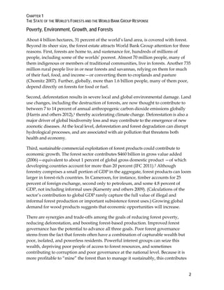 CHAPTER 1 
THE STATE OF THE WORLD’S FORESTS AND THE WORLD BANK GROUP RESPONSE 
Poverty, Environment, Growth, and Forests 
About 4 billion hectares, 31 percent of the world’s land area, is covered with forest. 
Beyond its sheer size, the forest estate attracts World Bank Group attention for three 
reasons. First, forests are home to, and sustenance for, hundreds of millions of 
people, including some of the worlds’ poorest. Almost 70 million people, many of 
them indigenous or members of traditional communities, live in forests. Another 735 
million rural people live in or near forests and savannas, relying on them for much 
of their fuel, food, and income—or converting them to croplands and pasture 
(Chomitz 2007). Further, globally, more than 1.6 billion people, many of them poor, 
depend directly on forests for food or fuel. 
Second, deforestation results in severe local and global environmental damage. Land 
use changes, including the destruction of forests, are now thought to contribute to 
between 7 to 14 percent of annual anthropogenic carbon dioxide emissions globally 
(Harris and others 2012),1 thereby accelerating climate change. Deforestation is also a 
major driver of global biodiversity loss and may contribute to the emergence of new 
zoonotic diseases. At the local level, deforestation and forest degradation can disrupt 
hydrological processes, and are associated with air pollution that threatens both 
health and economy. 
Third, sustainable commercial exploitation of forest products could contribute to 
economic growth. The forest sector contributes $460 billion in gross value added 
(2006)—equivalent to about 1 percent of global gross domestic product —of which 
developing countries account for more than 20 percent (IFC 2011).2 Although 
forestry comprises a small portion of GDP in the aggregate, forest products can loom 
larger in forest-rich countries. In Cameroon, for instance, timber accounts for 25 
percent of foreign exchange, second only to petroleum, and some 4.8 percent of 
GDP, not including informal uses (Karsenty and others 2009). (Calculations of the 
sector’s contribution to global GDP rarely capture the full value of illegal and 
informal forest production or important subsistence forest uses.) Growing global 
demand for wood products suggests that economic opportunities will increase. 
There are synergies and trade-offs among the goals of reducing forest poverty, 
reducing deforestation, and boosting forest-based production. Improved forest 
governance has the potential to advance all three goals. Poor forest governance 
stems from the fact that forests often have a combination of capturable wealth but 
poor, isolated, and powerless residents. Powerful interest groups can seize this 
wealth, depriving poor people of access to forest resources, and sometimes 
contributing to corruption and poor governance at the national level. Because it is 
more profitable to “mine” the forest than to manage it sustainably, this contributes 
2 
 