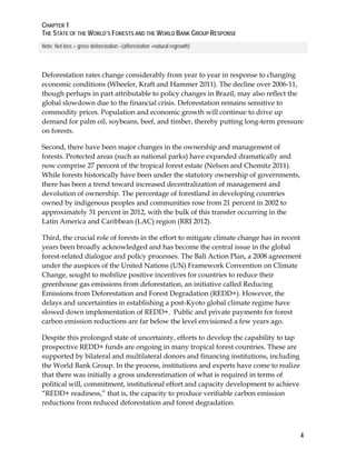 CHAPTER 1 
THE STATE OF THE WORLD’S FORESTS AND THE WORLD BANK GROUP RESPONSE 
4 
Note: Net loss = gross deforestation –(afforestation +natural regrowth) 
Deforestation rates change considerably from year to year in response to changing 
economic conditions (Wheeler, Kraft and Hammer 2011). The decline over 2006-11, 
though perhaps in part attributable to policy changes in Brazil, may also reflect the 
global slowdown due to the financial crisis. Deforestation remains sensitive to 
commodity prices. Population and economic growth will continue to drive up 
demand for palm oil, soybeans, beef, and timber, thereby putting long-term pressure 
on forests. 
Second, there have been major changes in the ownership and management of 
forests. Protected areas (such as national parks) have expanded dramatically and 
now comprise 27 percent of the tropical forest estate (Nelson and Chomitz 2011). 
While forests historically have been under the statutory ownership of governments, 
there has been a trend toward increased decentralization of management and 
devolution of ownership. The percentage of forestland in developing countries 
owned by indigenous peoples and communities rose from 21 percent in 2002 to 
approximately 31 percent in 2012, with the bulk of this transfer occurring in the 
Latin America and Caribbean (LAC) region (RRI 2012). 
Third, the crucial role of forests in the effort to mitigate climate change has in recent 
years been broadly acknowledged and has become the central issue in the global 
forest-related dialogue and policy processes. The Bali Action Plan, a 2008 agreement 
under the auspices of the United Nations (UN) Framework Convention on Climate 
Change, sought to mobilize positive incentives for countries to reduce their 
greenhouse gas emissions from deforestation, an initiative called Reducing 
Emissions from Deforestation and Forest Degradation (REDD+). However, the 
delays and uncertainties in establishing a post-Kyoto global climate regime have 
slowed down implementation of REDD+. Public and private payments for forest 
carbon emission reductions are far below the level envisioned a few years ago. 
Despite this prolonged state of uncertainty, efforts to develop the capability to tap 
prospective REDD+ funds are ongoing in many tropical forest countries. These are 
supported by bilateral and multilateral donors and financing institutions, including 
the World Bank Group. In the process, institutions and experts have come to realize 
that there was initially a gross underestimation of what is required in terms of 
political will, commitment, institutional effort and capacity development to achieve 
“REDD+ readiness,” that is, the capacity to produce verifiable carbon emission 
reductions from reduced deforestation and forest degradation. 
 