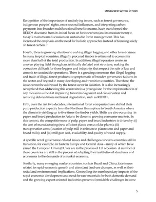 MANAGEMENT ACTION RECORD 
Recognition of the importance of underlying issues, such as forest governance, 
indigenous peoples’ rights, extra-sectoral influences, and integrating carbon 
payments into broader multifunctional benefit streams, have transformed the 
REDD+ discourse from its initial focus on forest carbon (and its measurement) to 
today’s mainstream discussion on sustainable forest management. This has 
increased the emphasis on the need for holistic approaches instead of focusing solely 
on forest carbon. 3 
Fourth, there is growing attention to curbing illegal logging and other forest crimes. 
In many tropical countries, illegally procured timber is estimated to account for 
more than half of the total production. In addition, illegal operators create an 
uneven playing field through an artificially deflated cost structure, making the 
operations difficult for those loggers and industries that respect the rule of law and 
commit to sustainable operations. There is a growing consensus that illegal logging 
and trade of illegal forest products is symptomatic of broader governance failures in 
the sector and beyond in many developing and transition countries. Therefore, the 
issue cannot be addressed by the forest sector in isolation. It is also increasingly 
recognized that addressing this constraint is a prerequisite for the implementation of 
any measures aimed at improving forest management and conservation and 
reducing deforestation and forest degradation, such as REDD+. 
Fifth, over the last two decades, international forest companies have shifted their 
pulp production capacity from the Northern Hemisphere to South America where 
the climate is yielding up to five times the timber yields. Shifts are also occurring in 
paper and board production to Asia to be closer to growing consumer markets. In 
this context, the competitiveness of pulp, paper and board industries is driven by: (i) 
the cost of manufacturing (new efficient plants versus older plants); (ii) 
transportation costs (location of pulp mill in relation to plantations and paper and 
board mills); and (iii) mill gate cost, availability and quality of wood supply. 
A specific set of governance-related issues and challenges concerns countries still in 
transition, for example, in Eastern Europe and Central Asia—many of which have 
joined the European Union (EU) or are in the process of EU accession. A number of 
these countries are still in the process of adapting their institutional structures and 
economies to the demands of a market economy. 
Similarly, many emerging market countries, such as Brazil and China, face issues 
related to rapid economic growth and attendant land-use changes, as well as their 
social and environmental implications. Controlling the transboundary impacts of the 
rapid economic development and need for raw materials for both domestic demand 
and the growing export-oriented industries presents formidable challenges in some 
5 
 