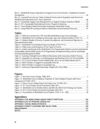 CONTENTS 
Box 3.1. World Bank Group Cooperation in Uruguay Forest Sector Results in Significant Economic 
Development ......................................................................................................................................... 65 
Box 3.2. Land and Forest Access Claims in Natural Forests and on Degraded Lands Need to be 
Identified and Understood as IFC moves Upstream .............................................................................. 68 
Box 3.3. Sustainable Supply Chain Management in an Hygienic Products Industry in MENA .............. 72 
Box 3.4. IFC’s Sustainable Wood Advisory Service Program in Indonesia ........................................... 80 
Box 4.1. Forest-Related Global Partnerships Involving the World Bank Group ..................................... 85 
Box 4.2. Using PROFOR Learning to Influence World Bank and International Processes .................... 91 
Tables 
Table 1.1. Differences between the 1991 and 2002 World Bank Group Forest Strategies ..................... 7 
Table 1.2. World Bank Forest Portfolio by Intervention Type and Common Activities (FY03–11) ........... 9 
Table 1.3. Relative Weights of Poverty, Economic Development, and Environment Objectives in 
Operational Partnerships ...................................................................................................................... 15 
Table 2.1. World Bank Forest-Related Projects by Region (FY03–FY11) ............................................. 19 
Table 2.2. Policy Issues and Responses in Four Types of Forests ....................................................... 42 
Table 2.3. Actions and Results of the World Bank’s First Programmatic Reform Loan for Environmental 
Sustainability in Brazil (2004) and the First Programmatic Development Policy Loan for Sustainable 
Environmental Management (2009) ...................................................................................................... 44 
Table 2.4. Summary of Weight Given to Different Dimensions of the Governance Reform Process ........ 53 
Table 2.5. Integration of Landscape-Level Management and Planning in the ECA Forest Portfolio ..... 56 
Table 3.1. IFC’s Forest Products Sector Portfolio (2002–2011) versus Global Industry (2011) ............ 64 
Table 3.2. BACP Activities in Support of Sustainable Palm Oil ............................................................. 76 
Table 3.3. BACP Activities in Support of Sustainable Soy .................................................................... 78 
Table 4.1. Summary of Operational Partnerships’ Weight to the Three Pillars ........................................ 89 
Figures 
Figure 1.1. Net Forest Cover Change, 2000–2010 ................................................................................. 3 
Figure 1.2. World Bank Forest Lending as Proportion of Total Lending in Projects with Forest 
Components (FY1993–2011) ................................................................................................................ 10 
Figure 1.3. Direct Forest Lending Projects by Product Line, FY1993–2011 .......................................... 11 
Figure 1.4. IFC Forest Product Sector Investments 2003–2011 ........................................................... 12 
Figure 1.5. World Bank Forest Activities Before and After the 2002 Forest Strategy, by Country ......... 13 
Figure 1.6. IFC’s Forest Product Investments by Region 2003–2011 ................................................... 14 
Figure 2.1. Key Activities in World Bank Forest Projects, FY03–11 (n = 289) ....................................... 20 
Appendixes 
APPENDIX A THE WORLD BANK GROUP FOREST PORTFOLIO ................................................. 105 
APPENDIX B LIST OF PERSONS CONSULTED .............................................................................. 122 
APPENDIX C SOCIAL MEDIA OUTREACH ...................................................................................... 145 
APPENDIX D FOREST LOGFRAME AND VALUE CHAIN ............................................................... 160 
BIBLIOGRAPHY ................................................................................................................................. 161 
NOTES ................................................................................................................................................ 171 
iii 
 