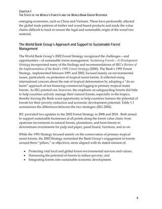 CHAPTER 1 
THE STATE OF THE WORLD’S FORESTS AND THE WORLD BANK GROUP RESPONSE 
6 
emerging economies, such as China and Vietnam. These have profoundly affected 
the global trade patterns of timber and wood-based products and made the value 
chains difficult to track to ensure the legal and sustainable origin of the wood raw 
material. 
The World Bank Group’s Approach and Support to Sustainable Forest 
Management 
The World Bank Group’s 2002 Forest Strategy recognized the challenges—and 
opportunities—of sustainable forest management. Sustaining Forests—A Development 
Strategy incorporated many of the findings and recommendations of IEG’s Review of 
the Implementation of the Bank’s 1991 Forest Strategy (2000). The Bank’s 1991 Forest 
Strategy, implemented between 1991 and 2002, focused mainly on environmental 
issues, particularly on protection of tropical moist forests. It reflected rising 
international concern about the rate of tropical deforestation by adopting a “do no 
harm” approach of not financing commercial logging in primary tropical moist 
forests. As IEG pointed out, however, the emphasis on safeguarding forests did little 
to help countries actively manage their natural forests, especially in the tropics, 
thereby leaving the Bank scant opportunity to help countries harness the potential of 
forests for their poverty-reduction and economic development potential. Table 1.1 
summarizes the differences between the two strategies (IEG 2002). 
IFC provided two updates to the 2002 Forest Strategy in 2008 and 2010. Both aimed 
to support sustainable businesses at all points along the forest value chain: from 
upstream investments in natural forests, plantations, and farm forests to 
downstream investments for pulp and paper, panel board, furniture, and so on. 
While the 1991 Strategy focused mainly on the conservation of primary tropical 
moist forests, the 2002 Strategy reoriented the Bank Group’s engagement in forests 
around three “pillars,” or objectives, more aligned with its stated mission of: 
 Protecting vital local and global forest environmental services and values; 
 Harnessing the potential of forests to reduce poverty; and 
 Integrating forests into sustainable economic development. 
 