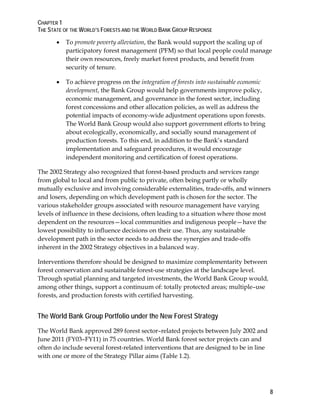 CHAPTER 1 
THE STATE OF THE WORLD’S FORESTS AND THE WORLD BANK GROUP RESPONSE 
8 
 To promote poverty alleviation, the Bank would support the scaling up of 
participatory forest management (PFM) so that local people could manage 
their own resources, freely market forest products, and benefit from 
security of tenure. 
 To achieve progress on the integration of forests into sustainable economic 
development, the Bank Group would help governments improve policy, 
economic management, and governance in the forest sector, including 
forest concessions and other allocation policies, as well as address the 
potential impacts of economy-wide adjustment operations upon forests. 
The World Bank Group would also support government efforts to bring 
about ecologically, economically, and socially sound management of 
production forests. To this end, in addition to the Bank’s standard 
implementation and safeguard procedures, it would encourage 
independent monitoring and certification of forest operations. 
The 2002 Strategy also recognized that forest-based products and services range 
from global to local and from public to private, often being partly or wholly 
mutually exclusive and involving considerable externalities, trade-offs, and winners 
and losers, depending on which development path is chosen for the sector. The 
various stakeholder groups associated with resource management have varying 
levels of influence in these decisions, often leading to a situation where those most 
dependent on the resources—local communities and indigenous people—have the 
lowest possibility to influence decisions on their use. Thus, any sustainable 
development path in the sector needs to address the synergies and trade-offs 
inherent in the 2002 Strategy objectives in a balanced way. 
Interventions therefore should be designed to maximize complementarity between 
forest conservation and sustainable forest-use strategies at the landscape level. 
Through spatial planning and targeted investments, the World Bank Group would, 
among other things, support a continuum of: totally protected areas; multiple–use 
forests, and production forests with certified harvesting. 
The World Bank Group Portfolio under the New Forest Strategy 
The World Bank approved 289 forest sector–related projects between July 2002 and 
June 2011 (FY03–FY11) in 75 countries. World Bank forest sector projects can and 
often do include several forest-related interventions that are designed to be in line 
with one or more of the Strategy Pillar aims (Table 1.2). 
 