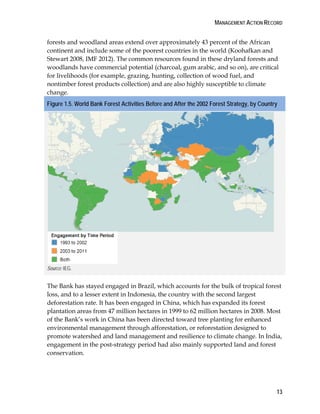 MANAGEMENT ACTION RECORD 
forests and woodland areas extend over approximately 43 percent of the African 
continent and include some of the poorest countries in the world (Koohafkan and 
Stewart 2008, IMF 2012). The common resources found in these dryland forests and 
woodlands have commercial potential (charcoal, gum arabic, and so on), are critical 
for livelihoods (for example, grazing, hunting, collection of wood fuel, and 
nontimber forest products collection) and are also highly susceptible to climate 
change. 
Figure 1.5. World Bank Forest Activities Before and After the 2002 Forest Strategy, by Country 
13 
Source: IEG. 
The Bank has stayed engaged in Brazil, which accounts for the bulk of tropical forest 
loss, and to a lesser extent in Indonesia, the country with the second largest 
deforestation rate. It has been engaged in China, which has expanded its forest 
plantation areas from 47 million hectares in 1999 to 62 million hectares in 2008. Most 
of the Bank’s work in China has been directed toward tree planting for enhanced 
environmental management through afforestation, or reforestation designed to 
promote watershed and land management and resilience to climate change. In India, 
engagement in the post-strategy period had also mainly supported land and forest 
conservation. 
 