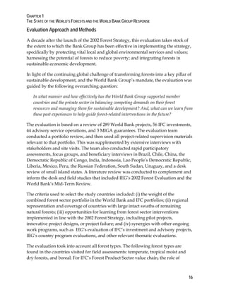 CHAPTER 1 
THE STATE OF THE WORLD’S FORESTS AND THE WORLD BANK GROUP RESPONSE 
Evaluation Approach and Methods 
A decade after the launch of the 2002 Forest Strategy, this evaluation takes stock of 
the extent to which the Bank Group has been effective in implementing the strategy, 
specifically by protecting vital local and global environmental services and values; 
harnessing the potential of forests to reduce poverty; and integrating forests in 
sustainable economic development. 
In light of the continuing global challenge of transforming forests into a key pillar of 
sustainable development, and the World Bank Group’s mandate, the evaluation was 
guided by the following overarching question: 
In what manner and how effectively has the World Bank Group supported member 
countries and the private sector in balancing competing demands on their forest 
resources and managing them for sustainable development? And, what can we learn from 
these past experiences to help guide forest-related interventions in the future? 
The evaluation is based on a review of 289 World Bank projects, 56 IFC investments, 
44 advisory service operations, and 3 MIGA guarantees. The evaluation team 
conducted a portfolio review, and then used all project-related supervision materials 
relevant to that portfolio. This was supplemented by extensive interviews with 
stakeholders and site visits. The team also conducted rapid participatory 
assessments, focus groups, and beneficiary interviews in Brazil, Chile, China, the 
Democratic Republic of Congo, India, Indonesia, Lao People’s Democratic Republic, 
Liberia, Mexico, Peru, the Russian Federation, South Sudan, Uruguay, and a desk 
review of small island states. A literature review was conducted to complement and 
inform the desk and field studies that included IEG’s 2002 Forest Evaluation and the 
World Bank’s Mid-Term Review. 
The criteria used to select the study countries included: (i) the weight of the 
combined forest sector portfolio in the World Bank and IFC portfolios; (ii) regional 
representation and coverage of countries with large intact swaths of remaining 
natural forests; (iii) opportunities for learning from forest sector interventions 
implemented in line with the 2002 Forest Strategy, including pilot projects, 
innovative project designs, or project failure; and (iv) synergies with other ongoing 
work programs, such as IEG’s evaluation of IFC’s investment and advisory projects, 
IEG’s country program evaluations, and other relevant thematic evaluations. 
The evaluation took into account all forest types. The following forest types are 
found in the countries visited for field assessments: temperate, tropical moist and 
dry forests, and boreal. For IFC’s Forest Product Sector value chain, the role of 
16 
 
