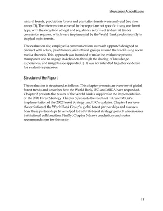 MANAGEMENT ACTION RECORD 
natural forests, production forests and plantation forests were analyzed (see also 
annex D). The interventions covered in the report are not specific to any one forest 
type, with the exception of legal and regulatory reforms of industrial timber 
concession regimes, which were implemented by the World Bank predominantly in 
tropical moist forests. 
The evaluation also employed a communications outreach approach designed to 
connect with actors, practitioners, and interest groups around the world using social 
media channels. This approach was intended to make the evaluative process 
transparent and to engage stakeholders through the sharing of knowledge, 
experiences, and insights (see appendix C). It was not intended to gather evidence 
for evaluative purposes. 
Structure of the Report 
The evaluation is structured as follows: This chapter presents an overview of global 
forest trends and describes how the World Bank, IFC, and MIGA have responded. 
Chapter 2 presents the results of the World Bank’s support for the implementation 
of the 2002 Forest Strategy. Chapter 3 presents the results of IFC and MIGA’s 
implementation of the 2002 Forest Strategy, and IFC’s updates. Chapter 4 reviews 
the evolution of the World Bank Group’s global forest partnerships and assesses 
how these partnerships have helped to fulfill its forest strategy goals. It also assesses 
institutional collaboration. Finally, Chapter 5 draws conclusions and makes 
recommendations for the sector. 
17 
 
