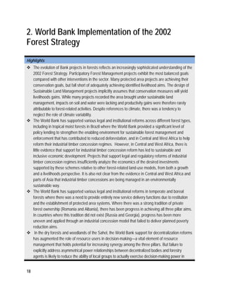 2. World Bank Implementation of the 2002 
Forest Strategy 
Highlights 
 The evolution of Bank projects in forests reflects an increasingly sophisticated understanding of the 
18 
2002 Forest Strategy. Participatory Forest Management projects exhibit the most balanced goals 
compared with other interventions in the sector. Many protected area projects are achieving their 
conservation goals, but fall short of adequately achieving identified livelihood aims. The design of 
Sustainable Land Management projects implicitly assumes that conservation measures will yield 
livelihoods gains. While many projects recorded the area brought under sustainable land 
management, impacts on soil and water were lacking and productivity gains were therefore rarely 
attributable to forest-related activities. Despite references to climate, there was a tendency to 
neglect the role of climate variability. 
 The World Bank has supported various legal and institutional reforms across different forest types, 
including in tropical moist forests in Brazil where the World Bank provided a significant level of 
policy lending to strengthen the enabling environment for sustainable forest management and 
enforcement that has contributed to reduced deforestation, and in Central and West Africa to help 
reform their industrial timber concession regimes. However, in Central and West Africa, there is 
little evidence that support for industrial timber concession reform has led to sustainable and 
inclusive economic development. Projects that support legal and regulatory reforms of industrial 
timber concession regimes insufficiently analyze the economics of the desired investments 
supported by these schemes relative to other forest-related land-use models, from both a growth 
and a livelihoods perspective. It is also not clear from the evidence in Central and West Africa and 
parts of Asia that industrial timber concessions are being managed in an environmentally 
sustainable way. 
 The World Bank has supported various legal and institutional reforms in temperate and boreal 
forests where there was a need to provide entirely new service delivery functions due to restitution 
and the establishment of protected area systems. Where there was a strong tradition of private 
forest ownership (Romania and Albania), there has been progress in achieving all three pillar aims. 
In countries where this tradition did not exist (Russia and Georgia), progress has been more 
uneven and applied through an industrial concession model that failed to deliver planned poverty 
reduction aims. 
 In the dry forests and woodlands of the Sahel, the World Bank support for decentralization reforms 
has augmented the role of resource users in decision-making—a vital element of resource 
management that holds potential for increasing synergy among the three pillars. But failure to 
explicitly address asymmetrical power relationships between decentralized bodies and forestry 
agents is likely to reduce the ability of local groups to actually exercise decision-making power in 
 