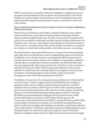 CHAPTER 2 
WORLD BANK IMPLEMENTATION OF THE 2002 FOREST STRATEGY 
2009). In Latin America especially, forests have undergone a significant process of 
recognition and transference of tenure rights to local communities or individuals 
(Monterroso and Barry 2012). Forty-three percent of the World Bank forest sector 
projects included support for protected areas, mainly concentrated in Africa and 
Latin America. 
PROTECTED AREAS HAVE CONTRIBUTED TO FOREST CONSERVATION GOALS, BUT EVIDENCE ON BIODIVERSITY 
CONSERVATION IS LACKING 
Protected area projects have achieved their institutional objectives, but evidence 
related to biodiversity conservation is lacking in half of the portfolio that had 
objectives related to global biodiversity. Seventy-two percent of the projects in the 
protected areas portfolio satisfactorily met their capacity building, institutional, and 
regulatory aims. However, data related to the protection of critical flora and fauna 
at the site level—including indices of key species, habitat conservation as measured 
by avoided or reduced rates of deforestation, and similar measures—was lacking. 
The GEF launched a Management Effectiveness Tracking Tool to help systematize 
and collate data on protected areas across its implementing agencies (of which the 
World Bank is one). To date, however, even though the GEF Secretariat requires 
tracking reports at inception, midterm, and completion for its projects, compliance 
with the latter two requirements has been incomplete, and the World Bank itself 
does not systematically collect and assess this data. The latest overall evaluation of 
the GEF (GEF Evaluation Office 2010) recognized the limitation of the tool and 
called for its reinforcement by including indicators for progress toward outcomes 
and impact, and integrating these systems into the overall results-based 
management system of the fifth replenishment of the GEF. 
Nevertheless, in response to the continued pressure and high rates of deforestation 
in South America, evidence suggests that the World Bank has been strategic in 
aligning its policy advice, lending, and grant-making instruments around the 
threatened Amazon frontier. About 30 percent of the world’s remaining tropical 
moist forests and about half of the world’s species are in the Amazon. By directing 
20 percent of its forest-related lending (including grants) to Brazil—including 
$1.8 billion in development policy lending (to the environment sector, which 
includes $299 million for forests), the $463 million Pilot Program for the 
Conservation of the Brazilian Rain Forest (PPG-7), and the GEF-financed $85 million 
Amazon Region Protected Area Program, the World Bank has helped Brazil put 
policies in place and strengthen the enabling environment to significantly reduce its 
rates of deforestation. World Bank–supported programs have helped Brazil put about 
24 million hectares of critical forest area under protection, classify 45.4 million 
hectares as indigenous lands, and put 2.1 million hectares into community-managed 
21 
 