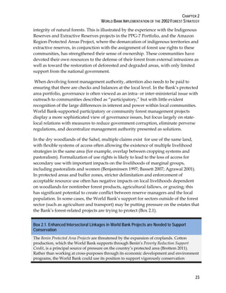 CHAPTER 2 
WORLD BANK IMPLEMENTATION OF THE 2002 FOREST STRATEGY 
integrity of natural forests. This is illustrated by the experience with the Indigenous 
Reserves and Extractive Reserves projects in the PPG-7 Portfolio, and the Amazon 
Region Protected Areas Project, where the demarcation of indigenous territories and 
extractive reserves, in conjunction with the assignment of forest use rights to these 
communities, has strengthened their sense of ownership. These communities have 
devoted their own resources to the defense of their forest from external intrusions as 
well as toward the restoration of deforested and degraded areas, with only limited 
support from the national government. 
When devolving forest management authority, attention also needs to be paid to 
ensuring that there are checks and balances at the local level. In the Bank’s protected 
area portfolio, governance is often viewed as an intra- or inter-ministerial issue with 
outreach to communities described as “participatory,” but with little evident 
recognition of the large differences in interest and power within local communities. 
World Bank-supported participatory or community forest management projects 
display a more sophisticated view of governance issues, but focus largely on state-local 
23 
relations with measures to reduce government corruption, eliminate perverse 
regulations, and decentralize management authority presented as solutions. 
In the dry woodlands of the Sahel, multiple claims exist for use of the same land, 
with flexible systems of access often allowing the existence of multiple livelihood 
strategies in the same area (for example, overlap between cropping systems and 
pastoralism). Formalization of use rights is likely to lead to the loss of access for 
secondary use with important impacts on the livelihoods of marginal groups, 
including pastoralists and women (Benjaminsen 1997; Bassett 2007; Agrawal 2001). 
In protected areas and buffer zones, stricter delimitation and enforcement of 
acceptable resource use often has negative impacts on local livelihoods dependent 
on woodlands for nontimber forest products, agricultural fallows, or grazing; this 
has significant potential to create conflict between reserve managers and the local 
population. In some cases, the World Bank’s support for sectors outside of the forest 
sector (such as agriculture and transport) may be putting pressure on the estates that 
the Bank’s forest-related projects are trying to protect (Box 2.1). 
Box 2.1. Enhanced Intersectoral Linkages in World Bank Projects are Needed to Support 
Conservation 
The Benin Protected Area Projects are threatened by the expansion of croplands. Cotton 
production, which the World Bank supports through Benin’s Poverty Reduction Support 
Credit, is a principal source of pressure on the country’s protected area (Brottem 2011). 
Rather than working at cross-purposes through its economic development and environment 
programs, the World Bank could use its position to support vigorously conservation 
 