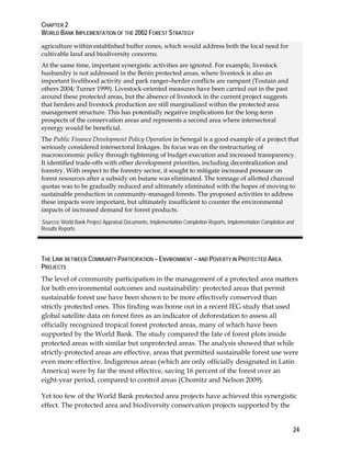 CHAPTER 2 
WORLD BANK IMPLEMENTATION OF THE 2002 FOREST STRATEGY 
agriculture within established buffer zones, which would address both the local need for 
cultivable land and biodiversity concerns. 
At the same time, important synergistic activities are ignored. For example, livestock 
husbandry is not addressed in the Benin protected areas, where livestock is also an 
important livelihood activity and park ranger–herder conflicts are rampant (Toutain and 
others 2004; Turner 1999). Livestock-oriented measures have been carried out in the past 
around these protected areas, but the absence of livestock in the current project suggests 
that herders and livestock production are still marginalized within the protected area 
management structure. This has potentially negative implications for the long-term 
prospects of the conservation areas and represents a second area where intersectoral 
synergy would be beneficial. 
The Public Finance Development Policy Operation in Senegal is a good example of a project that 
seriously considered intersectoral linkages. Its focus was on the restructuring of 
macroeconomic policy through tightening of budget execution and increased transparency. 
It identified trade-offs with other development priorities, including decentralization and 
forestry. With respect to the forestry sector, it sought to mitigate increased pressure on 
forest resources after a subsidy on butane was eliminated. The tonnage of allotted charcoal 
quotas was to be gradually reduced and ultimately eliminated with the hopes of moving to 
sustainable production in community-managed forests. The proposed activities to address 
these impacts were important, but ultimately insufficient to counter the environmental 
impacts of increased demand for forest products. 
Sources: World Bank Project Appraisal Documents, Implementation Completion Reports, Implementation Completion and 
Results Reports. 
THE LINK BETWEEN COMMUNITY PARTICIPATION – ENVIRONMENT – AND POVERTY IN PROTECTED AREA 
PROJECTS 
The level of community participation in the management of a protected area matters 
for both environmental outcomes and sustainability: protected areas that permit 
sustainable forest use have been shown to be more effectively conserved than 
strictly protected ones. This finding was borne out in a recent IEG study that used 
global satellite data on forest fires as an indicator of deforestation to assess all 
officially recognized tropical forest protected areas, many of which have been 
supported by the World Bank. The study compared the fate of forest plots inside 
protected areas with similar but unprotected areas. The analysis showed that while 
strictly-protected areas are effective, areas that permitted sustainable forest use were 
even more effective. Indigenous areas (which are only officially designated in Latin 
America) were by far the most effective, saving 16 percent of the forest over an 
eight-year period, compared to control areas (Chomitz and Nelson 2009). 
Yet too few of the World Bank protected area projects have achieved this synergistic 
effect. The protected area and biodiversity conservation projects supported by the 
24 
 