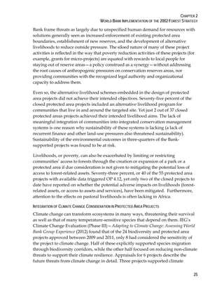 CHAPTER 2 
WORLD BANK IMPLEMENTATION OF THE 2002 FOREST STRATEGY 
Bank frame threats as largely due to unspecified human demand for resources with 
solutions generally seen as increased enforcement of existing protected area 
boundaries, establishment of new reserves, and the development of alternative 
livelihoods to reduce outside pressure. The siloed nature of many of these project 
activities is reflected in the way that poverty reduction activities of these projects (for 
example, grants for micro-projects) are equated with rewards to local people for 
staying out of reserve areas—a policy construed as a synergy—without addressing 
the root causes of anthropogenic pressures on conservation reserves areas, nor 
providing communities with the recognized legal authority and organizational 
capacity to address them. 
Even so, the alternative livelihood schemes embedded in the design of protected 
area projects did not achieve their intended objectives. Seventy-five percent of the 
closed protected area projects included an alternative livelihood program for 
communities that live in and around the targeted site. Yet just 2 out of 37 closed 
protected areas projects achieved their intended livelihood aims. The lack of 
meaningful integration of communities into integrated conservation management 
systems is one reason why sustainability of these systems is lacking (a lack of 
recurrent finance and other land-use pressures also threatened sustainability). 
Sustainability of the environmental outcomes in three-quarters of the Bank-supported 
25 
projects was found to be at risk. 
Livelihoods, or poverty, can also be exacerbated by limiting or restricting 
communities’ access to forests through the creation or expansion of a park or a 
protected area if due consideration is not given to mitigating the potential loss of 
access to forest-related assets. Seventy-three percent, or 40 of the 55 protected area 
projects with available data triggered OP 4.12, yet only two of the closed projects to 
date have reported on whether the potential adverse impacts on livelihoods (forest-related 
assets, or access to assets and services), have been mitigated. Furthermore, 
attention to the effects on pastoral livelihoods is often lacking in Africa. 
INTEGRATION OF CLIMATE CHANGE CONSIDERATION IN PROTECTED AREA PROJECTS 
Climate change can transform ecosystems in many ways, threatening their survival 
as well as that of many temperature-sensitive species that depend on them. IEG’s 
Climate Change Evaluation (Phase III)—Adapting to Climate Change: Assessing World 
Bank Group Experience (2012) found that of the 24 biodiversity and protected area 
projects approved between 2009 and 2011, only 8 had considered the sensitivity of 
the project to climate change. Half of these explicitly supported species migration 
through biodiversity corridors, while the other half focused on reducing non-climate 
threats to support their climate resilience. Appraisals for 6 projects describe the 
future threats from climate change in detail. Three projects supported climate 
 
