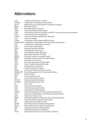 v 
Abbreviations 
AAA Analytic and advisory activities 
ASEAN Association of Southeast Asian Nations 
BACP Biodiversity and Agricultural Commodities Program 
BioCF BioCarbon Fund 
BMP Best Management Practices 
CDM Clean Development Mechanism 
CEPF Critical Ecosystems Partnership FundCFE Community forestry enterprises 
CFM Community forest management 
CIFOR Center for International Forestry Research 
CoC Chain of custody 
CODE Committee on Development Effectiveness 
CONAFLOR Coordination Committee of the National Forest Program 
CPF Collaborative Partnership on Forests 
CSO Civil society organization 
DGM Dedicated grant mechanism 
DPL Development Policy Loan 
DPO Development Policy Operation 
DRC Democratic Republic of Congo 
EROIC Economic return on invested capital 
ERPA Emissions reduction purchase agreements 
ERR Economic rate of return 
FAO Food and Agriculture Organization 
FCPF Forest Carbon Partnership Facility 
FDI Foreign direct investment 
FIP Forest Investment Program 
FLEG Forest Law Enforcement, Governance 
FOMACOP Forest Management and Conservation Project 
FP IFC Forest Projects 
FPS Forest products sector 
FSC Forest Stewardship Council 
FUNAI National Indian Foudnation 
FUNBIO Brazilian Biodiversity Fund 
FY Fiscal year 
GDP Gross domestic product 
GEF Global Environment Facility 
GFP Growing Forest Partnerships 
GPFLR Global Partnership on Forest Landscape Restoration 
GTZ Deutsche Gesellschaft für Technische Zusammenarbeit 
HCV High conservation value 
IBRD International Bank for Reconstruction and Development 
IDA International Development Association 
IEG Independent Evaluation Group 
IEGPE IEG Private Sector Evaluation Department 
IEGPS IEG Public Sector Evaluation Department 
IEM Integrated Ecosystem Management 
IFC International Finance Corporation 
IUCN International Union for Conservation of Nature 
 