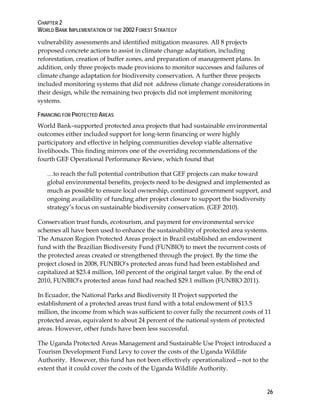 CHAPTER 2 
WORLD BANK IMPLEMENTATION OF THE 2002 FOREST STRATEGY 
vulnerability assessments and identified mitigation measures. All 8 projects 
proposed concrete actions to assist in climate change adaptation, including 
reforestation, creation of buffer zones, and preparation of management plans. In 
addition, only three projects made provisions to monitor successes and failures of 
climate change adaptation for biodiversity conservation. A further three projects 
included monitoring systems that did not address climate change considerations in 
their design, while the remaining two projects did not implement monitoring 
systems. 
FINANCING FOR PROTECTED AREAS 
World Bank–supported protected area projects that had sustainable environmental 
outcomes either included support for long-term financing or were highly 
participatory and effective in helping communities develop viable alternative 
livelihoods. This finding mirrors one of the overriding recommendations of the 
fourth GEF Operational Performance Review, which found that 
…to reach the full potential contribution that GEF projects can make toward 
global environmental benefits, projects need to be designed and implemented as 
much as possible to ensure local ownership, continued government support, and 
ongoing availability of funding after project closure to support the biodiversity 
strategy’s focus on sustainable biodiversity conservation. (GEF 2010). 
Conservation trust funds, ecotourism, and payment for environmental service 
schemes all have been used to enhance the sustainability of protected area systems. 
The Amazon Region Protected Areas project in Brazil established an endowment 
fund with the Brazilian Biodiversity Fund (FUNBIO) to meet the recurrent costs of 
the protected areas created or strengthened through the project. By the time the 
project closed in 2008, FUNBIO’s protected areas fund had been established and 
capitalized at $23.4 million, 160 percent of the original target value. By the end of 
2010, FUNBIO’s protected areas fund had reached $29.1 million (FUNBIO 2011). 
In Ecuador, the National Parks and Biodiversity II Project supported the 
establishment of a protected areas trust fund with a total endowment of $13.5 
million, the income from which was sufficient to cover fully the recurrent costs of 11 
protected areas, equivalent to about 24 percent of the national system of protected 
areas. However, other funds have been less successful. 
The Uganda Protected Areas Management and Sustainable Use Project introduced a 
Tourism Development Fund Levy to cover the costs of the Uganda Wildlife 
Authority. However, this fund has not been effectively operationalized—not to the 
extent that it could cover the costs of the Uganda Wildlife Authority. 
26 
 