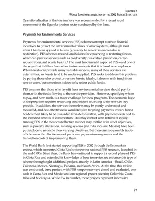 CHAPTER 2 
WORLD BANK IMPLEMENTATION OF THE 2002 FOREST STRATEGY 
27 
Operationalization of the tourism levy was recommended by a recent rapid 
assessment of the Uganda tourism sector conducted by the Bank. 
Payments for Environmental Services 
Payments for environmental services (PES) schemes attempt to create financial 
incentives to protect the environmental values of all ecosystems, although most 
often it has been applied to forests (primarily to conservation, but also to 
restoration). PES schemes reward landholders for conserving or restoring forests, 
which can provide services such as biodiversity, watershed protection, carbon 
sequestration, and scenic beauty.4 The most fundamental aspect of PES—and one of 
the ways that it differs from other instruments—is that it is based on compliance. 
While forests can provide many valuable services, many of these services are 
externalities, so forests tend to be under-supplied. PES seeks to address this problem 
by paying those who protect or restore forests; ideally, it does so with funds from 
service users, but sometimes it does so by using public funds. 
PES assumes that those who benefit from environmental services should pay for 
them, with the funds flowing to the service providers. However, specifying whom 
to pay, and how much, is a major challenge for these programs. The economic logic 
of the programs requires rewarding landholders according to the services they 
provide. In addition, the services themselves may be poorly understood and 
measured, and cost-effectiveness would require targeting payments toward forest 
holders most likely to be dissuaded from deforestation, with payment levels tied to 
the expected benefits of conservation. This may conflict with notions of equity: 
running PES in the most cost-effective manner may conflict with other objectives, 
such as poverty alleviation. Ranking systems (in Costa Rica and Mexico) have been 
put in place to reconcile these varying objectives. But there are also possible trade-offs 
between the effectiveness of particular payment arrangements and the 
transaction costs of implementing them. 
The World Bank first started supporting PES in 2002 through the Ecomarkets 
project, which supported Costa Rica’s pioneering national PES program, launched in 
the mid-1990s. Since then, the Bank has continued to support a second phase of PES 
in Costa Rica and extended its knowledge of how to service and enhance this type of 
scheme through eight additional projects, mainly in Latin America—Brazil, Chile, 
Colombia, Mexico, Nicaragua, Panama, and South Africa. At the time this review 
was conducted, three projects with PES components were closed and evaluated, one 
each in Costa Rica and Mexico and one regional project covering Colombia, Costa 
Rica, and Nicaragua. While few in number, these projects represent innovative 
 