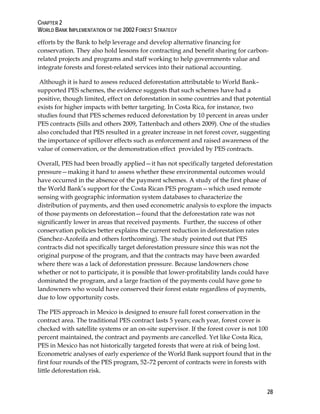 CHAPTER 2 
WORLD BANK IMPLEMENTATION OF THE 2002 FOREST STRATEGY 
efforts by the Bank to help leverage and develop alternative financing for 
conservation. They also hold lessons for contracting and benefit sharing for carbon-related 
28 
projects and programs and staff working to help governments value and 
integrate forests and forest-related services into their national accounting. 
Although it is hard to assess reduced deforestation attributable to World Bank– 
supported PES schemes, the evidence suggests that such schemes have had a 
positive, though limited, effect on deforestation in some countries and that potential 
exists for higher impacts with better targeting. In Costa Rica, for instance, two 
studies found that PES schemes reduced deforestation by 10 percent in areas under 
PES contracts (Sills and others 2009, Tattenbach and others 2009). One of the studies 
also concluded that PES resulted in a greater increase in net forest cover, suggesting 
the importance of spillover effects such as enforcement and raised awareness of the 
value of conservation, or the demonstration effect provided by PES contracts. 
Overall, PES had been broadly applied—it has not specifically targeted deforestation 
pressure—making it hard to assess whether these environmental outcomes would 
have occurred in the absence of the payment schemes. A study of the first phase of 
the World Bank’s support for the Costa Rican PES program—which used remote 
sensing with geographic information system databases to characterize the 
distribution of payments, and then used econometric analysis to explore the impacts 
of those payments on deforestation—found that the deforestation rate was not 
significantly lower in areas that received payments. Further, the success of other 
conservation policies better explains the current reduction in deforestation rates 
(Sanchez-Azofeifa and others forthcoming). The study pointed out that PES 
contracts did not specifically target deforestation pressure since this was not the 
original purpose of the program, and that the contracts may have been awarded 
where there was a lack of deforestation pressure. Because landowners chose 
whether or not to participate, it is possible that lower-profitability lands could have 
dominated the program, and a large fraction of the payments could have gone to 
landowners who would have conserved their forest estate regardless of payments, 
due to low opportunity costs. 
The PES approach in Mexico is designed to ensure full forest conservation in the 
contract area. The traditional PES contract lasts 5 years; each year, forest cover is 
checked with satellite systems or an on-site supervisor. If the forest cover is not 100 
percent maintained, the contract and payments are cancelled. Yet like Costa Rica, 
PES in Mexico has not historically targeted forests that were at risk of being lost. 
Econometric analyses of early experience of the World Bank support found that in the 
first four rounds of the PES program, 52–72 percent of contracts were in forests with 
little deforestation risk. 
 