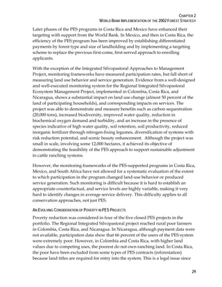CHAPTER 2 
WORLD BANK IMPLEMENTATION OF THE 2002 FOREST STRATEGY 
Later phases of the PES programs in Costa Rica and Mexico have enhanced their 
targeting with support from the World Bank. In Mexico, and then in Costa Rica, the 
efficiency of the PES program has been improved by establishing differentiated 
payments by forest type and size of landholding and by implementing a targeting 
scheme to replace the previous first-come, first-served approach to enrolling 
applicants. 
With the exception of the Integrated Silvopastoral Approaches to Management 
Project, monitoring frameworks have measured participation rates, but fall short of 
measuring land use behavior and service generation. Evidence from a well-designed 
and well-executed monitoring system for the Regional Integrated Silvopastoral 
Ecosystem Management Project, implemented in Colombia, Costa Rica, and 
Nicaragua, shows a substantial impact on land use change (almost 50 percent of the 
land of participating households), and corresponding impacts on services. The 
project was able to demonstrate and measure benefits such as carbon sequestration 
(20,000 tons), increased biodiversity, improved water quality, reduction in 
biochemical oxygen demand and turbidity, and an increase in the presence of 
species indicative of high water quality, soil retention, soil productivity, reduced 
inorganic fertilizer through nitrogen-fixing legumes, diversification of systems with 
risk reduction potential, and scenic beauty enhancement. Although the project was 
small in scale, involving some 12,000 hectares, it achieved its objective of 
demonstrating the feasibility of the PES approach to support sustainable adjustment 
in cattle ranching systems. 
However, the monitoring frameworks of the PES-supported programs in Costa Rica, 
Mexico, and South Africa have not allowed for a systematic evaluation of the extent 
to which participation in the program changed land-use behavior or produced 
service generation. Such monitoring is difficult because it is hard to establish an 
appropriate counterfactual, and service levels are highly variable, making it very 
hard to identify changes in average service delivery. This difficulty applies to all 
conservation approaches, not just PES. 
AN EVOLVING CONSIDERATION OF POVERTY IN PES PROJECTS 
Poverty reduction was considered in four of the five closed PES projects in the 
portfolio. The Regional Integrated Silvopastoral project reached rural poor farmers 
in Colombia, Costa Rica, and Nicaragua. In Nicaragua, although payment data were 
not available, participation data show that 66 percent of the users of the PES system 
were extremely poor. However, in Colombia and Costa Rica, with higher land 
values due to competing uses, the poorest do not own ranching land. In Costa Rica, 
the poor have been excluded from some types of PES contracts (reforestation) 
because land titles are required for entry into the system. This is a legal issue since 
29 
 