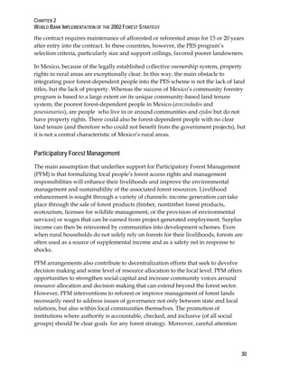 CHAPTER 2 
WORLD BANK IMPLEMENTATION OF THE 2002 FOREST STRATEGY 
the contract requires maintenance of afforested or reforested areas for 15 or 20 years 
after entry into the contract. In these countries, however, the PES program’s 
selection criteria, particularly size and support ceilings, favored poorer landowners. 
In Mexico, because of the legally established collective ownership system, property 
rights in rural areas are exceptionally clear. In this way, the main obstacle to 
integrating poor forest-dependent people into the PES scheme is not the lack of land 
titles, but the lack of property. Whereas the success of Mexico’s community forestry 
program is based to a large extent on its unique community-based land tenure 
system, the poorest forest-dependent people in Mexico (avecindados and 
posesionarios), are people who live in or around communities and ejidos but do not 
have property rights. There could also be forest-dependent people with no clear 
land tenure (and therefore who could not benefit from the government projects), but 
it is not a central characteristic of Mexico’s rural areas. 
Participatory Forest Management 
The main assumption that underlies support for Participatory Forest Management 
(PFM) is that formalizing local people’s forest access rights and management 
responsibilities will enhance their livelihoods and improve the environmental 
management and sustainability of the associated forest resources. Livelihood 
enhancement is sought through a variety of channels: income generation can take 
place through the sale of forest products (timber, nontimber forest products, 
ecotourism, licenses for wildlife management, or the provision of environmental 
services) or wages that can be earned from project-generated employment. Surplus 
income can then be reinvested by communities into development schemes. Even 
when rural households do not solely rely on forests for their livelihoods, forests are 
often used as a source of supplemental income and as a safety net in response to 
shocks. 
PFM arrangements also contribute to decentralization efforts that seek to devolve 
decision making and some level of resource allocation to the local level. PFM offers 
opportunities to strengthen social capital and increase community voices around 
resource allocation and decision making that can extend beyond the forest sector. 
However, PFM interventions to reforest or improve management of forest lands 
necessarily need to address issues of governance not only between state and local 
relations, but also within local communities themselves. The promotion of 
institutions where authority is accountable, checked, and inclusive (of all social 
groups) should be clear goals for any forest strategy. Moreover, careful attention 
30 
 