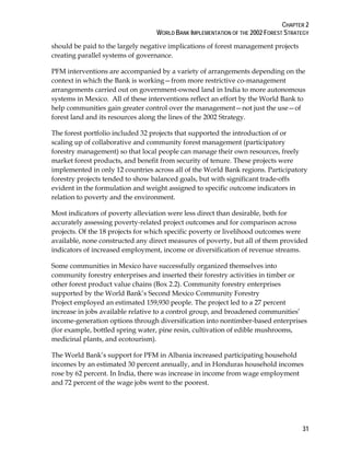 CHAPTER 2 
WORLD BANK IMPLEMENTATION OF THE 2002 FOREST STRATEGY 
should be paid to the largely negative implications of forest management projects 
creating parallel systems of governance. 
PFM interventions are accompanied by a variety of arrangements depending on the 
context in which the Bank is working—from more restrictive co-management 
arrangements carried out on government-owned land in India to more autonomous 
systems in Mexico. All of these interventions reflect an effort by the World Bank to 
help communities gain greater control over the management—not just the use—of 
forest land and its resources along the lines of the 2002 Strategy. 
The forest portfolio included 32 projects that supported the introduction of or 
scaling up of collaborative and community forest management (participatory 
forestry management) so that local people can manage their own resources, freely 
market forest products, and benefit from security of tenure. These projects were 
implemented in only 12 countries across all of the World Bank regions. Participatory 
forestry projects tended to show balanced goals, but with significant trade-offs 
evident in the formulation and weight assigned to specific outcome indicators in 
relation to poverty and the environment. 
Most indicators of poverty alleviation were less direct than desirable, both for 
accurately assessing poverty-related project outcomes and for comparison across 
projects. Of the 18 projects for which specific poverty or livelihood outcomes were 
available, none constructed any direct measures of poverty, but all of them provided 
indicators of increased employment, income or diversification of revenue streams. 
Some communities in Mexico have successfully organized themselves into 
community forestry enterprises and inserted their forestry activities in timber or 
other forest product value chains (Box 2.2). Community forestry enterprises 
supported by the World Bank’s Second Mexico Community Forestry 
Project employed an estimated 159,930 people. The project led to a 27 percent 
increase in jobs available relative to a control group, and broadened communities’ 
income-generation options through diversification into nontimber-based enterprises 
(for example, bottled spring water, pine resin, cultivation of edible mushrooms, 
medicinal plants, and ecotourism). 
The World Bank’s support for PFM in Albania increased participating household 
incomes by an estimated 30 percent annually, and in Honduras household incomes 
rose by 62 percent. In India, there was increase in income from wage employment 
and 72 percent of the wage jobs went to the poorest. 
31 
 