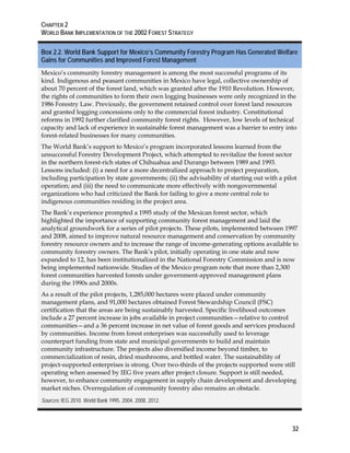 CHAPTER 2 
WORLD BANK IMPLEMENTATION OF THE 2002 FOREST STRATEGY 
Box 2.2. World Bank Support for Mexico’s Community Forestry Program Has Generated Welfare 
Gains for Communities and Improved Forest Management 
Mexico’s community forestry management is among the most successful programs of its 
kind. Indigenous and peasant communities in Mexico have legal, collective ownership of 
about 70 percent of the forest land, which was granted after the 1910 Revolution. However, 
the rights of communities to form their own logging businesses were only recognized in the 
1986 Forestry Law. Previously, the government retained control over forest land resources 
and granted logging concessions only to the commercial forest industry. Constitutional 
reforms in 1992 further clarified community forest rights. However, low levels of technical 
capacity and lack of experience in sustainable forest management was a barrier to entry into 
forest-related businesses for many communities. 
The World Bank’s support to Mexico’s program incorporated lessons learned from the 
unsuccessful Forestry Development Project, which attempted to revitalize the forest sector 
in the northern forest-rich states of Chihuahua and Durango between 1989 and 1993. 
Lessons included: (i) a need for a more decentralized approach to project preparation, 
including participation by state governments; (ii) the advisability of starting out with a pilot 
operation; and (iii) the need to communicate more effectively with nongovernmental 
organizations who had criticized the Bank for failing to give a more central role to 
indigenous communities residing in the project area. 
The Bank’s experience prompted a 1995 study of the Mexican forest sector, which 
highlighted the importance of supporting community forest management and laid the 
analytical groundwork for a series of pilot projects. These pilots, implemented between 1997 
and 2008, aimed to improve natural resource management and conservation by community 
forestry resource owners and to increase the range of income-generating options available to 
community forestry owners. The Bank’s pilot, initially operating in one state and now 
expanded to 12, has been institutionalized in the National Forestry Commission and is now 
being implemented nationwide. Studies of the Mexico program note that more than 2,300 
forest communities harvested forests under government-approved management plans 
during the 1990s and 2000s. 
As a result of the pilot projects, 1,285,000 hectares were placed under community 
management plans, and 91,000 hectares obtained Forest Stewardship Council (FSC) 
certification that the areas are being sustainably harvested. Specific livelihood outcomes 
include a 27 percent increase in jobs available in project communities—relative to control 
communities—and a 36 percent increase in net value of forest goods and services produced 
by communities. Income from forest enterprises was successfully used to leverage 
counterpart funding from state and municipal governments to build and maintain 
community infrastructure. The projects also diversified income beyond timber, to 
commercialization of resin, dried mushrooms, and bottled water. The sustainability of 
project-supported enterprises is strong. Over two-thirds of the projects supported were still 
operating when assessed by IEG five years after project closure. Support is still needed, 
however, to enhance community engagement in supply chain development and developing 
market niches. Overregulation of community forestry also remains an obstacle. 
Sources: IEG 2010. World Bank 1995, 2004, 2008, 2012. 
32 
 