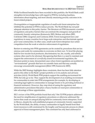 CHAPTER 2 
WORLD BANK IMPLEMENTATION OF THE 2002 FOREST STRATEGY 
While livelihood benefits have been recorded in this portfolio, the World Bank could 
strengthen its knowledge base with regard to PFM by including baselines, 
information about targeting, and more directly measuring poverty outcomes in its 
forest-related projects. 
Overregulation or inappropriate regulation of small-scale forest enterprises has 
inhibited the potential of PFM to reduce poverty. The World Bank has not paid 
adequate attention to this policy barrier. The literature on PFM documents a number 
of regulatory and policy barriers that can constrain the emergence and growth of 
community forestry enterprises (Kaimowitz 2003, Molnar and others 2005, 
Colchester 2006, Gregersen and Contreras 2010). Forest management laws and 
regulations in many countries favor large-scale enterprises and discriminate against 
poor rural communities. In other cases, small-scale forest enterprises face unfair 
competition from the weak or selective enforcement of regulations. 
Barriers to entering into PFM agreements can be created by procedures that are too 
onerous and costly for communities to overcome on their own. To level the playing 
field for low-income local producers, discriminatory tax, fee, royalty, and subsidy 
systems often need to be reformed. Recognizing that there is a need to maintain and 
support the enforcement of scientifically sound environmental regulation, the 
literature points to many documented cases where forest regulations are justified on 
“environmental” grounds that have no scientific basis and that may actually 
encourage unsustainable management (Ribot 1999, Kaimowitz 2003). 
While the 2002 Strategy highlights these constraints, there has been little attention 
paid to this either in the Bank’s project portfolio or in its analytic and advisory 
activities (AAA). World Bank PFM projects support the enabling environment for 
PFM, but only go so far. They support the development of an enabling environment 
for communities to enter into PFM arrangements (for example, by developing or 
extending legal rights to communities to manage forests or by providing technical or 
financial assistance). However, they stop short of easing the regulatory and 
administrative procedures that place a heavy burden on rural poor communities to 
take advantage of these opportunities. 
IEG’s review of the PFM portfolio found that only 3 the 32 PFM projects addressed 
the need for simplification of regulatory procedures or otherwise addressed the 
factors that create an unequal playing field for community forest enterprises. Even 
in Mexico, despite the well-established program of community forestry supported 
by the World Bank, the ability of many communities to legally benefit from their 
forest resources is still constrained by the lengthy and bureaucratic process to obtain 
approval of forest management plans. This constraint has only been addressed in 
33 
 