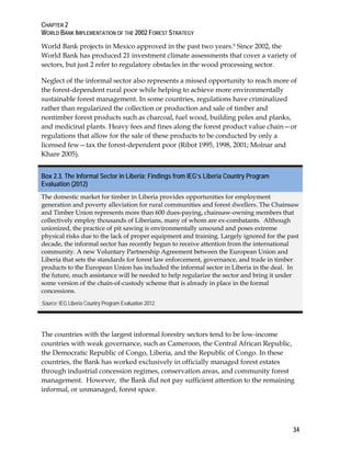 CHAPTER 2 
WORLD BANK IMPLEMENTATION OF THE 2002 FOREST STRATEGY 
World Bank projects in Mexico approved in the past two years.5 Since 2002, the 
World Bank has produced 21 investment climate assessments that cover a variety of 
sectors, but just 2 refer to regulatory obstacles in the wood processing sector. 
Neglect of the informal sector also represents a missed opportunity to reach more of 
the forest-dependent rural poor while helping to achieve more environmentally 
sustainable forest management. In some countries, regulations have criminalized 
rather than regularized the collection or production and sale of timber and 
nontimber forest products such as charcoal, fuel wood, building poles and planks, 
and medicinal plants. Heavy fees and fines along the forest product value chain—or 
regulations that allow for the sale of these products to be conducted by only a 
licensed few—tax the forest-dependent poor (Ribot 1995, 1998, 2001; Molnar and 
Khare 2005). 
Box 2.3. The Informal Sector in Liberia: Findings from IEG’s Liberia Country Program 
Evaluation (2012) 
The domestic market for timber in Liberia provides opportunities for employment 
generation and poverty alleviation for rural communities and forest dwellers. The Chainsaw 
and Timber Union represents more than 600 dues-paying, chainsaw-owning members that 
collectively employ thousands of Liberians, many of whom are ex-combatants. Although 
unionized, the practice of pit sawing is environmentally unsound and poses extreme 
physical risks due to the lack of proper equipment and training. Largely ignored for the past 
decade, the informal sector has recently begun to receive attention from the international 
community. A new Voluntary Partnership Agreement between the European Union and 
Liberia that sets the standards for forest law enforcement, governance, and trade in timber 
products to the European Union has included the informal sector in Liberia in the deal. In 
the future, much assistance will be needed to help regularize the sector and bring it under 
some version of the chain-of-custody scheme that is already in place in the formal 
concessions. 
Source: IEG Liberia Country Program Evaluation 2012. 
The countries with the largest informal forestry sectors tend to be low-income 
countries with weak governance, such as Cameroon, the Central African Republic, 
the Democratic Republic of Congo, Liberia, and the Republic of Congo. In these 
countries, the Bank has worked exclusively in officially managed forest estates 
through industrial concession regimes, conservation areas, and community forest 
management. However, the Bank did not pay sufficient attention to the remaining 
informal, or unmanaged, forest space. 
34 
 