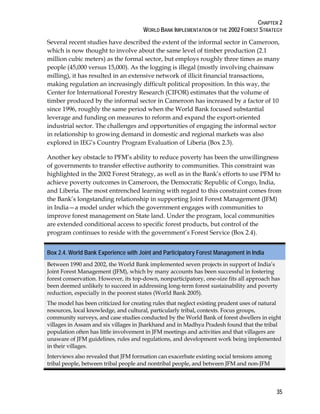 CHAPTER 2 
WORLD BANK IMPLEMENTATION OF THE 2002 FOREST STRATEGY 
Several recent studies have described the extent of the informal sector in Cameroon, 
which is now thought to involve about the same level of timber production (2.1 
million cubic meters) as the formal sector, but employs roughly three times as many 
people (45,000 versus 15,000). As the logging is illegal (mostly involving chainsaw 
milling), it has resulted in an extensive network of illicit financial transactions, 
making regulation an increasingly difficult political proposition. In this way, the 
Center for International Forestry Research (CIFOR) estimates that the volume of 
timber produced by the informal sector in Cameroon has increased by a factor of 10 
since 1996, roughly the same period when the World Bank focused substantial 
leverage and funding on measures to reform and expand the export-oriented 
industrial sector. The challenges and opportunities of engaging the informal sector 
in relationship to growing demand in domestic and regional markets was also 
explored in IEG’s Country Program Evaluation of Liberia (Box 2.3). 
Another key obstacle to PFM’s ability to reduce poverty has been the unwillingness 
of governments to transfer effective authority to communities. This constraint was 
highlighted in the 2002 Forest Strategy, as well as in the Bank’s efforts to use PFM to 
achieve poverty outcomes in Cameroon, the Democratic Republic of Congo, India, 
and Liberia. The most entrenched learning with regard to this constraint comes from 
the Bank’s longstanding relationship in supporting Joint Forest Management (JFM) 
in India—a model under which the government engages with communities to 
improve forest management on State land. Under the program, local communities 
are extended conditional access to specific forest products, but control of the 
program continues to reside with the government’s Forest Service (Box 2.4). 
Box 2.4. World Bank Experience with Joint and Participatory Forest Management in India 
Between 1990 and 2002, the World Bank implemented seven projects in support of India’s 
Joint Forest Management (JFM), which by many accounts has been successful in fostering 
forest conservation. However, its top-down, nonparticipatory, one-size fits all approach has 
been deemed unlikely to succeed in addressing long-term forest sustainability and poverty 
reduction, especially in the poorest states (World Bank 2005). 
The model has been criticized for creating rules that neglect existing prudent uses of natural 
resources, local knowledge, and cultural, particularly tribal, contexts. Focus groups, 
community surveys, and case studies conducted by the World Bank of forest dwellers in eight 
villages in Assam and six villages in Jharkhand and in Madhya Pradesh found that the tribal 
population often has little involvement in JFM meetings and activities and that villagers are 
unaware of JFM guidelines, rules and regulations, and development work being implemented 
in their villages. 
Interviews also revealed that JFM formation can exacerbate existing social tensions among 
tribal people, between tribal people and nontribal people, and between JFM and non-JFM 
35 
 
