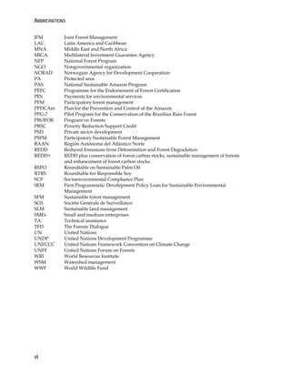 ABBREVIATIONS 
JFM Joint Forest Management 
LAC Latin America and Caribbean 
MNA Middle East and North Africa 
MIGA Multilateral Investment Guarantee Agency 
NFP National Forest Program 
NGO Nongovernmental organization 
NORAD Norwegian Agency for Development Cooperation 
PA Protected area 
PAS National Sustainable Amazon Program 
PEFC Programme for the Endorsement of Forest Certification 
PES Payments for environmental services 
PFM Participatory forest management 
PPDCAm Plan for the Prevention and Control of the Amazon 
PPG-7 Pilot Program for the Conservation of the Brazilian Rain Forest 
PROFOR Program on Forests 
PRSC Poverty Reduction Support Credit 
PSD Private sector development 
PSFM Participatory Sustainable Forest Management 
RAAN Región Autónoma del Atlántico Norte 
REDD Reduced Emissions from Deforestation and Forest Degradation 
REDD+ REDD plus conservation of forest carbon stocks, sustainable management of forests 
vi 
and enhancement of forest carbon stocks. 
RSPO Roundtable on Sustainable Palm Oil 
RTRS Roundtable for Responsible Soy 
SCP Socioenvironmental Compliance Plan 
SEM First Programmatic Development Policy Loan for Sustainable Environmental 
Management 
SFM Sustainable forest management 
SGS Société Générale de Surveillance 
SLM Sustainable land management 
SMEs Small and medium enterprises 
TA Technical assistance 
TFD The Forests Dialogue 
UN United Nations 
UNDP United Nations Development Programme 
UNFCCC United Nations Framework Convention on Climate Change 
UNFF United Nations Forum on Forests 
WRI World Resources Institute 
WSM Watershed management 
WWF World Wildlife Fund 
 