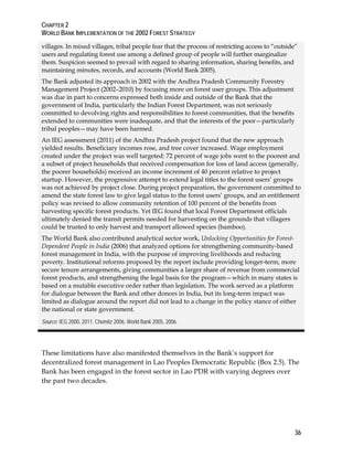 CHAPTER 2 
WORLD BANK IMPLEMENTATION OF THE 2002 FOREST STRATEGY 
villages. In mixed villages, tribal people fear that the process of restricting access to “outside” 
users and regulating forest use among a defined group of people will further marginalize 
them. Suspicion seemed to prevail with regard to sharing information, sharing benefits, and 
maintaining minutes, records, and accounts (World Bank 2005). 
The Bank adjusted its approach in 2002 with the Andhra Pradesh Community Forestry 
Management Project (2002–2010) by focusing more on forest user groups. This adjustment 
was due in part to concerns expressed both inside and outside of the Bank that the 
government of India, particularly the Indian Forest Department, was not seriously 
committed to devolving rights and responsibilities to forest communities, that the benefits 
extended to communities were inadequate, and that the interests of the poor—particularly 
tribal peoples—may have been harmed. 
An IEG assessment (2011) of the Andhra Pradesh project found that the new approach 
yielded results. Beneficiary incomes rose, and tree cover increased. Wage employment 
created under the project was well targeted: 72 percent of wage jobs went to the poorest and 
a subset of project households that received compensation for loss of land access (generally, 
the poorer households) received an income increment of 40 percent relative to project 
startup. However, the progressive attempt to extend legal titles to the forest users’ groups 
was not achieved by project close. During project preparation, the government committed to 
amend the state forest law to give legal status to the forest users’ groups, and an entitlement 
policy was revised to allow community retention of 100 percent of the benefits from 
harvesting specific forest products. Yet IEG found that local Forest Department officials 
ultimately denied the transit permits needed for harvesting on the grounds that villagers 
could be trusted to only harvest and transport allowed species (bamboo). 
The World Bank also contributed analytical sector work, Unlocking Opportunities for Forest- 
Dependent People in India (2006) that analyzed options for strengthening community-based 
forest management in India, with the purpose of improving livelihoods and reducing 
poverty. Institutional reforms proposed by the report include providing longer-term, more 
secure tenure arrangements, giving communities a larger share of revenue from commercial 
forest products, and strengthening the legal basis for the program—which in many states is 
based on a mutable executive order rather than legislation. The work served as a platform 
for dialogue between the Bank and other donors in India, but its long-term impact was 
limited as dialogue around the report did not lead to a change in the policy stance of either 
the national or state government. 
Source: IEG 2000, 2011. Chomitz 2006, World Bank 2005, 2006. 
These limitations have also manifested themselves in the Bank’s support for 
decentralized forest management in Lao Peoples Democratic Republic (Box 2.5). The 
Bank has been engaged in the forest sector in Lao PDR with varying degrees over 
the past two decades. 
36 
 