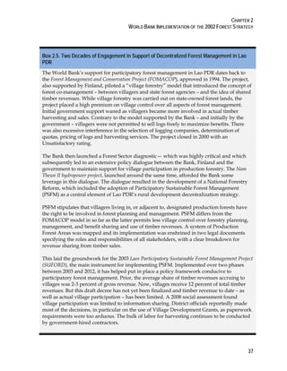 CHAPTER 2 
WORLD BANK IMPLEMENTATION OF THE 2002 FOREST STRATEGY 
Box 2.5. Two Decades of Engagement in Support of Decentralized Forest Management in Lao 
PDR 
The World Bank’s support for participatory forest management in Lao PDR dates back to 
the Forest Management and Conservation Project (FOMACOP), approved in 1994. The project, 
also supported by Finland, piloted a “village forestry” model that introduced the concept of 
forest co-management – between villagers and state forest agencies – and the idea of shared 
timber revenues. While village forestry was carried out on state-owned forest lands, the 
project placed a high premium on village control over all aspects of forest management. 
Initial government support waned as villagers became more involved in actual timber 
harvesting and sales. Contrary to the model supported by the Bank – and initially by the 
government – villagers were not permitted to sell logs freely to maximize benefits. There 
was also excessive interference in the selection of logging companies, determination of 
quotas, pricing of logs and harvesting services. The project closed in 2000 with an 
Unsatisfactory rating. 
The Bank then launched a Forest Sector diagnostic— which was highly critical and which 
subsequently led to an extensive policy dialogue between the Bank, Finland and the 
government to maintain support for village participation in production forestry. The Nam 
Theun II hydropower project, launched around the same time, afforded the Bank some 
leverage in this dialogue. The dialogue resulted in the development of a National Forestry 
Reform, which included the adoption of Participatory Sustainable Forest Management 
(PSFM) as a central element of Lao PDR’s rural development decentralization strategy. 
PSFM stipulates that villagers living in, or adjacent to, designated production forests have 
the right to be involved in forest planning and management. PSFM differs from the 
FOMACOP model in so far as the latter permits less village control over forestry planning, 
management, and benefit sharing and use of timber revenues. A system of Production 
Forest Areas was mapped and its implementation was enshrined in two legal documents 
specifying the roles and responsibilities of all stakeholders, with a clear breakdown for 
revenue sharing from timber sales. 
This laid the groundwork for the 2003 Laos Participatory Sustainable Forest Management Project 
(SUFORD), the main instrument for implementing PSFM. Implemented over two phases 
between 2003 and 2012, it has helped put in place a policy framework conducive to 
participatory forest management. Prior, the average share of timber revenues accruing to 
villages was 2-3 percent of gross revenue. Now, villages receive 12 percent of total timber 
revenues. But this draft decree has not yet been finalized and timber revenue to date – as 
well as actual village participation – has been limited. A 2008 social assessment found 
village participation was limited to information sharing. District officials reportedly made 
most of the decisions, in particular on the use of Village Development Grants, as paperwork 
requirements were too arduous. The bulk of labor for harvesting continues to be conducted 
by government-hired contractors. 
37 
 
