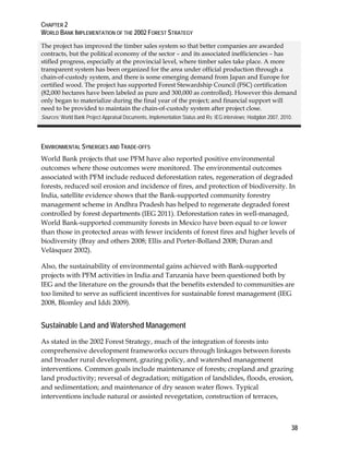 CHAPTER 2 
WORLD BANK IMPLEMENTATION OF THE 2002 FOREST STRATEGY 
The project has improved the timber sales system so that better companies are awarded 
contracts, but the political economy of the sector – and its associated inefficiencies – has 
stifled progress, especially at the provincial level, where timber sales take place. A more 
transparent system has been organized for the area under official production through a 
chain-of-custody system, and there is some emerging demand from Japan and Europe for 
certified wood. The project has supported Forest Stewardship Council (FSC) certification 
(82,000 hectares have been labeled as pure and 300,000 as controlled). However this demand 
only began to materialize during the final year of the project; and financial support will 
need to be provided to maintain the chain-of-custody system after project close. 
Sources: World Bank Project Appraisal Documents, Implementation Status and Rs; IEG interviews; Hodgdon 2007, 2010. 
ENVIRONMENTAL SYNERGIES AND TRADE-OFFS 
World Bank projects that use PFM have also reported positive environmental 
outcomes where those outcomes were monitored. The environmental outcomes 
associated with PFM include reduced deforestation rates, regeneration of degraded 
forests, reduced soil erosion and incidence of fires, and protection of biodiversity. In 
India, satellite evidence shows that the Bank-supported community forestry 
management scheme in Andhra Pradesh has helped to regenerate degraded forest 
controlled by forest departments (IEG 2011). Deforestation rates in well-managed, 
World Bank-supported community forests in Mexico have been equal to or lower 
than those in protected areas with fewer incidents of forest fires and higher levels of 
biodiversity (Bray and others 2008; Ellis and Porter-Bolland 2008; Duran and 
Velásquez 2002). 
Also, the sustainability of environmental gains achieved with Bank-supported 
projects with PFM activities in India and Tanzania have been questioned both by 
IEG and the literature on the grounds that the benefits extended to communities are 
too limited to serve as sufficient incentives for sustainable forest management (IEG 
2008, Blomley and Iddi 2009). 
Sustainable Land and Watershed Management 
As stated in the 2002 Forest Strategy, much of the integration of forests into 
comprehensive development frameworks occurs through linkages between forests 
and broader rural development, grazing policy, and watershed management 
interventions. Common goals include maintenance of forests; cropland and grazing 
land productivity; reversal of degradation; mitigation of landslides, floods, erosion, 
and sedimentation; and maintenance of dry season water flows. Typical 
interventions include natural or assisted revegetation, construction of terraces, 
38 
 