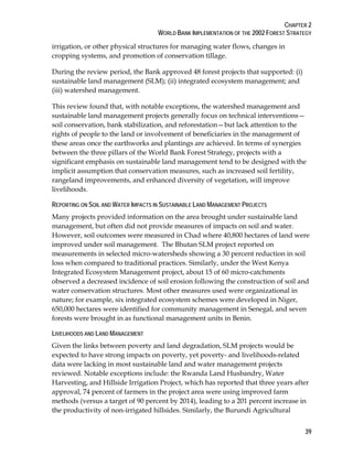 CHAPTER 2 
WORLD BANK IMPLEMENTATION OF THE 2002 FOREST STRATEGY 
irrigation, or other physical structures for managing water flows, changes in 
cropping systems, and promotion of conservation tillage. 
During the review period, the Bank approved 48 forest projects that supported: (i) 
sustainable land management (SLM); (ii) integrated ecosystem management; and 
(iii) watershed management. 
This review found that, with notable exceptions, the watershed management and 
sustainable land management projects generally focus on technical interventions— 
soil conservation, bank stabilization, and reforestation—but lack attention to the 
rights of people to the land or involvement of beneficiaries in the management of 
these areas once the earthworks and plantings are achieved. In terms of synergies 
between the three pillars of the World Bank Forest Strategy, projects with a 
significant emphasis on sustainable land management tend to be designed with the 
implicit assumption that conservation measures, such as increased soil fertility, 
rangeland improvements, and enhanced diversity of vegetation, will improve 
livelihoods. 
REPORTING ON SOIL AND WATER IMPACTS IN SUSTAINABLE LAND MANAGEMENT PROJECTS 
Many projects provided information on the area brought under sustainable land 
management, but often did not provide measures of impacts on soil and water. 
However, soil outcomes were measured in Chad where 40,800 hectares of land were 
improved under soil management. The Bhutan SLM project reported on 
measurements in selected micro-watersheds showing a 30 percent reduction in soil 
loss when compared to traditional practices. Similarly, under the West Kenya 
Integrated Ecosystem Management project, about 15 of 60 micro-catchments 
observed a decreased incidence of soil erosion following the construction of soil and 
water conservation structures. Most other measures used were organizational in 
nature; for example, six integrated ecosystem schemes were developed in Niger, 
650,000 hectares were identified for community management in Senegal, and seven 
forests were brought in as functional management units in Benin. 
LIVELIHOODS AND LAND MANAGEMENT 
Given the links between poverty and land degradation, SLM projects would be 
expected to have strong impacts on poverty, yet poverty- and livelihoods-related 
data were lacking in most sustainable land and water management projects 
reviewed. Notable exceptions include: the Rwanda Land Husbandry, Water 
Harvesting, and Hillside Irrigation Project, which has reported that three years after 
approval, 74 percent of farmers in the project area were using improved farm 
methods (versus a target of 90 percent by 2014), leading to a 201 percent increase in 
the productivity of non-irrigated hillsides. Similarly, the Burundi Agricultural 
39 
 