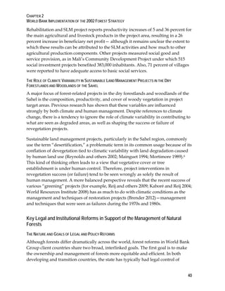CHAPTER 2 
WORLD BANK IMPLEMENTATION OF THE 2002 FOREST STRATEGY 
Rehabilitation and SLM project reports productivity increases of 5 and 36 percent for 
the main agricultural and livestock products in the project area, resulting in a 26 
percent increase in beneficiary net profit— although it remains unclear the extent to 
which these results can be attributed to the SLM activities and how much to other 
agricultural production components. Other projects measured social good and 
service provision, as in Mali’s Community Development Project under which 515 
social investment projects benefited 383,000 inhabitants. Also, 71 percent of villages 
were reported to have adequate access to basic social services. 
THE ROLE OF CLIMATE VARIABILITY IN SUSTAINABLE LAND MANAGEMENT PROJECTS IN THE DRY 
FORESTLANDS AND WOODLANDS OF THE SAHEL 
A major focus of forest-related projects in the dry forestlands and woodlands of the 
Sahel is the composition, productivity, and cover of woody vegetation in project 
target areas. Previous research has shown that these variables are influenced 
strongly by both climate and human management. Despite references to climate 
change, there is a tendency to ignore the role of climate variability in contributing to 
what are seen as degraded areas, as well as shaping the success or failure of 
revegetation projects. 
Sustainable land management projects, particularly in the Sahel region, commonly 
use the term “desertification,” a problematic term in its common usage because of its 
conflation of devegetation tied to climatic variability with land degradation caused 
by human land use (Reynolds and others 2002; Mainguet 1994; Mortimore 1989).6 
This kind of thinking often leads to a view that vegetative cover or tree 
establishment is under human control. Therefore, project interventions in 
revegetation success (or failure) tend to be seen wrongly as solely the result of 
human management. A more balanced perspective reveals that the recent success of 
various “greening” projects (for example, Reij and others 2009; Kaboré and Reij 2004; 
World Resources Institute 2008) has as much to do with climatic conditions as the 
management and techniques of restoration projects (Brender 2012)—management 
and techniques that were seen as failures during the 1970s and 1980s. 
Key Legal and Institutional Reforms in Support of the Management of Natural 
Forests 
THE NATURE AND GOALS OF LEGAL AND POLICY REFORMS 
Although forests differ dramatically across the world, forest reforms in World Bank 
Group client countries share two broad, interlinked goals. The first goal is to make 
the ownership and management of forests more equitable and efficient. In both 
developing and transition countries, the state has typically had legal control of 
40 
 