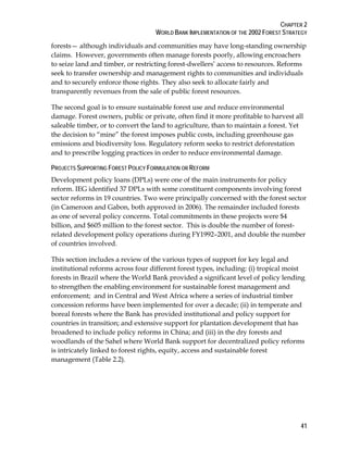 CHAPTER 2 
WORLD BANK IMPLEMENTATION OF THE 2002 FOREST STRATEGY 
forests— although individuals and communities may have long-standing ownership 
claims. However, governments often manage forests poorly, allowing encroachers 
to seize land and timber, or restricting forest-dwellers’ access to resources. Reforms 
seek to transfer ownership and management rights to communities and individuals 
and to securely enforce those rights. They also seek to allocate fairly and 
transparently revenues from the sale of public forest resources. 
The second goal is to ensure sustainable forest use and reduce environmental 
damage. Forest owners, public or private, often find it more profitable to harvest all 
saleable timber, or to convert the land to agriculture, than to maintain a forest. Yet 
the decision to “mine” the forest imposes public costs, including greenhouse gas 
emissions and biodiversity loss. Regulatory reform seeks to restrict deforestation 
and to prescribe logging practices in order to reduce environmental damage. 
PROJECTS SUPPORTING FOREST POLICY FORMULATION OR REFORM 
Development policy loans (DPLs) were one of the main instruments for policy 
reform. IEG identified 37 DPLs with some constituent components involving forest 
sector reforms in 19 countries. Two were principally concerned with the forest sector 
(in Cameroon and Gabon, both approved in 2006). The remainder included forests 
as one of several policy concerns. Total commitments in these projects were $4 
billion, and $605 million to the forest sector. This is double the number of forest-related 
development policy operations during FY1992–2001, and double the number 
of countries involved. 
This section includes a review of the various types of support for key legal and 
institutional reforms across four different forest types, including: (i) tropical moist 
forests in Brazil where the World Bank provided a significant level of policy lending 
to strengthen the enabling environment for sustainable forest management and 
enforcement; and in Central and West Africa where a series of industrial timber 
concession reforms have been implemented for over a decade; (ii) in temperate and 
boreal forests where the Bank has provided institutional and policy support for 
countries in transition; and extensive support for plantation development that has 
broadened to include policy reforms in China; and (iii) in the dry forests and 
woodlands of the Sahel where World Bank support for decentralized policy reforms 
is intricately linked to forest rights, equity, access and sustainable forest 
management (Table 2.2). 
41 
 