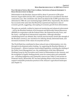 CHAPTER 2 
WORLD BANK IMPLEMENTATION OF THE 2002 FOREST STRATEGY 
POLICY REFORMS IN TROPICAL MOIST FORESTS IN BRAZIL: SUPPORTING AN ENABLING ENVIRONMENT TO 
REDUCE DEFORESTATION IN THE AMAZON 
Deforestation in the Brazilian Amazon fell by about 11 percent to 6,238 sq km 
between August 2010 and July 2011, reaching the lowest ever recorded for the third 
consecutive year. This constitutes only about one-third of the 21,000 sq km that were 
deforested in 1988, the year monitoring began (INPE 2011). Importantly, this decline 
has occurred at the same time that Brazil has experienced impressive rates of 
economic growth, suggesting a decoupling of economic growth from deforestation. 
The gains are partially credited to improved monitoring and enhanced enforcement 
—led by the Brazilian Institute of Environment and Renewable Natural Resources 
(IBAMA) in cooperation with the Federal Police, the National Security Force, and 
the Army—and high-level intersectoral cooperation. Although attendant 
contributing factors are debated, they include macroeconomic trends (the strength of 
the Brazilian currency), new incentives for utilizing already deforested lands, and 
increased awareness of the values of ecosystem services. 
The World Bank has contributed to these reduced rates of deforestation, inter alia, 
through its development policy lending, by supporting the Brazilian Ministry of 
Environment’s efforts to sponsor forest-related legislation, including the drafting of 
the Public Forest Management Law, the establishment of the Inter-Ministerial 
Working Group for the Prevention and Control of Deforestation in the Amazon, and 
the recognition of legally binding priority areas for conservation and sustainable 
use—including indigenous and community reserves (see Table 2.3 and section on 
Protected Areas). Meanwhile, IFC has been piloting efforts at the forest frontier to 
support sustainable production practices in the Amazon’s agricultural landscapes 
(see chapter 3.) 
43 
 