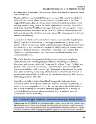 CHAPTER 2 
WORLD BANK IMPLEMENTATION OF THE 2002 FOREST STRATEGY 
POLICY REFORMS IN TROPICAL MOIST FORESTS IN AFRICA:WORLD BANK SUPPORT FOR INDUSTRIAL TIMBER 
CONCESSION REGIMES 
Nineteen of the 37 forest-related DPLs approved since 2002 were to (mostly forest-rich) 
45 
African countries, where the instrument accounted for most of the Bank 
support to the sector. Export-oriented timber concessions are the dominant forest 
industry model in many parts of the world, especially in Central and West Africa 
(and Asia), where the World Bank has supported several concession policy reforms 
over the past decade. In these countries, the World Bank has been instrumental in 
helping to advance the rule of law in a sector plagued by patronage, corruption, and 
extensive rent-seeking. 
Across all of the Bank’s concession reform projects, it has helped to: (i) put in place, 
identify, and cancel existing illegal or overlapping concessions; (ii) design public 
auction systems for concession rights; (iii) introduce legal and regulatory reforms and 
formulate land or area rental fee and tax policies; and (iv) configure revenue sharing 
schemes to distribute benefits to communities—including social contracts that 
obligate concessionaires to enter into a memorandum of understanding with 
communities (Box 2.6). 
The World Bank has also supported third-party monitoring and compliance 
verification systems, including Independent Forest Monitoring in Cambodia, 
Cameroon, and more recently in the Democratic Republic of Congo. The Bank also 
piloted a chain of custody system called Liberfor in Liberia that was designed to 
ensure the traceability of all exported logs.7 Experience is showing that the use of 
third-party monitoring is enhancing information flow, which in turn provides for 
greater social accountability and demand for increased transparency with regard to 
contracting, revenues, and rents. 
Yet evidence is lacking that the World Bank’s support for industrial timber 
concession reform has led to sustainable and inclusive economic development. As 
stated in a recent analytical work, “over the past sixty years, there is little evidence 
that industrial timber production has lifted rural populations out of poverty or 
contributed in other meaningful and sustainable ways to local and national 
development” (World Bank 2007). 
Box 2.6. World Bank Support for Industrial Timber Concession Policy and Planning Reforms 
In Cameroon, the World Bank helped to put in place a forest zoning plan that includes some 
14 million hectares of forest land allocated for commercial use, protection, and community 
management. The zoning process allowed the government to determine which of its forests 
would be maintained under varying management regimes, and which would be converted 
 