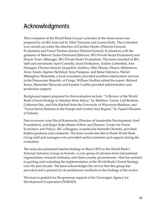 vii 
Acknowledgments 
This evaluation of the World Bank Group’s activities in the forest sector was 
prepared by an IEG team led by Ethel Tarazona and Lauren Kelly. The evaluation 
was carried out under the direction of Caroline Heider (Director-General, 
Evaluation) and Vinod Thomas (former Director-General, Evaluation) with the 
guidance of Marvin Taylor-Dormond (Director, IEG Private Sector Evaluation) and 
Stoyan Tenev (Manager, IEG Private Sector Evaluation). The team consisted of IEG 
staff and consultants April Connelly, Jouni Eerikainen, Andres Liebenthal, Ann 
Flanagan, Cherian Samuel, Jacqueline Andrieu, Silke Heuser, Dinara Akhmetova, 
Anna Amato, Kjartan Fjeldsted, Sona Panajyan, and Bahar Salimova. Michel 
Mbangilwa Mukombe, a local consultant, provided excellent interlocateur services 
in the Democratic Republic of Congo. William Hurlbut edited the report. Richard 
Kraus, Manucher Daruvala and Emelda Cudilla provided administrative and 
production support. 
Background papers prepared for this evaluation include: “A Review of the World 
Bank’s Forest Strategy in Sahelian West Africa,” by Matthew Turner, Leif Brottem, 
Catherine Day, and Erin Kitchell from the University of Wisconsin-Madison, and 
“Forest Sector Reforms in the Europe and Central Asia Region,” by Tapani Oksanen 
of Indufor. 
Peer reviewers were David Kaimowitz (Director of Sustainable Development, Ford 
Foundation), and Roger Sedjo (Senior Fellow and Director, Center for Forest 
Economics and Policy). IEG colleagues, in particular Kenneth Chomitz, provided 
helpful guidance and comments. The team would also like to thank World Bank 
Group staff and managers who provided useful comments and support during the 
evaluation. 
The team also presented interim findings in March 2012 to the World Bank’s 
External Advisory Group on Forests—a core group of advisers from international 
organizations, research institutes, and client country governments—that has assisted 
in guiding and evaluating the implementation of the World Bank’s Forest Strategy 
over the past decade. The team acknowledges the service that this group has 
provided and is grateful for its preliminary feedback on the findings of the review. 
The team is grateful for the generous support of the Norwegian Agency for 
Development Cooperation (NORAD). 
 