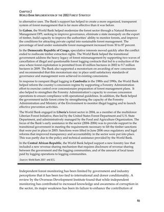 CHAPTER 2 
WORLD BANK IMPLEMENTATION OF THE 2002 FOREST STRATEGY 
to alternative uses. The Bank’s support has helped to create a more organized, transparent 
system of forest management that is far more effective than it was before. 
In Gabon, the World Bank helped modernize the forest sector through a Natural Resource 
Management DPL seeking to improve governance, eliminate a state monopoly on the export 
of timber, build capacity to improve the authorities’ ability to monitor forests, and improve 
the conditions for attracting private capital into sustainable forest management. The 
percentage of land under sustainable forest management increased from 30 to 87 percent. 
In the Democratic Republic of Congo, speculative interests moved quickly after the conflict 
ended to reallocate timber extraction rights. The World Bank helped the transitional 
government address the heavy legacy of forest mismanagement by supporting two waves of 
cancellation of illegal and questionable forest logging contracts that led to a reduction of the 
area where forest exploitation is permitted from 43 million hectares in 2002 to 9.7 million 
hectares in 2009. The Bank also supported a moratorium on awarding of new concessions 
and recommended that this moratorium stay in place until satisfactory standards of 
governance and management were achieved in existing concessions. 
In response to rampant illegal logging in Cambodia in the 1980s and 1990s, the World Bank 
helped reform the country’s concession regime by supporting a Forestry Administration 
effort to exercise control over concessionaire preparation of forest management plans. It 
also helped to strengthen the Forestry Administration’s capacity to oversee concession 
operations to ensure compliance with operational guidelines. In addition, the Bank helped 
the government tackle forest crime by strengthening the capacity of the Forestry 
Administration and Ministry of the Environment to monitor illegal logging and to launch 
effective prevention activities. 
The World Bank engaged in Liberia’s forest sector in 2004, as a member of the multidonor 
Liberian Forest Initiative, then led by the United States Forest Department and U.S. State 
Department, and administratively managed by the Food and Agriculture Organization. The 
focus of the Bank’s early assistance in the sector (2004–2006) was to provide support to the 
transitional government in meeting the requirements necessary to lift the timber sanctions 
that were put in place in 2003. Sanctions were lifted in June 2006 once regulatory and legal 
reforms that improved transparency and accountability in the sector were put into place. 
This was partly due to the policy and technical assistance provided by the World Bank. 
In the Central African Republic, the World Bank helped support a new forestry law that 
included a new revenue sharing mechanism that requires disclosure of revenue sharing 
between the government and the logging communities, and of the amount of local taxes 
paid by logging operations to logging communities. 
Sources: World Bank 2007; and IEG. 
Independent forest monitoring has been limited by government and industry 
perceptions that it has been too tied to international and donor conditionality. A 
review by the Overseas Development Institute found that while independent 
monitoring has contributed to increased knowledge and awareness of corruption in 
the sector, its major weakness has been its failure to enhance the contribution of 
46 
 
