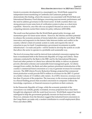 CHAPTER 2 
WORLD BANK IMPLEMENTATION OF THE 2002 FOREST STRATEGY 
forests to economic development in a meaningful way. World Bank support for 
independent forest monitoring in Cambodia and Cameroon perhaps best 
demonstrates this finding, where the measure was associated with World Bank and 
International Monetary Fund dialogue concerning macroeconomic performance and 
the need to address governance in the forest sector. In both countries there was 
strong pressure to put some form of verification system in place as a short-term 
expedient. However, once this role was accepted it became an arena in which 
competing interests exerted their claims for policy influence (ODI 2004). 
The result was that partners like the World Bank gained policy leverage, and 
momentum grew for forest sector reform. However, the reforms and their potential 
to enhance the economic promise of forests faded after conditions were lifted. While 
innovative and responsive to the historic links between timber and conflict in the 
country, Liberia’s chain-of-custody system is costly and requires the rate of 
extraction to pay for itself. Complementary government investments in public 
infrastructure—in roads and ports—will be needed to develop the system at a scale 
that allows the sector to operate in a profitable and sustainable way. 
The level of revenue that could be derived from industrial concession regimes has 
been overestimated both in the Democratic Republic of Congo and Liberia. These 
estimates conducted by the Bank in the DRC and by the International Monetary 
Fund and other partners in Liberia have affected the ability to deliver on planned 
poverty alleviation schemes and sustainable forest management goals. As Liberia 
emerged from conflict, the Bank and other partners prioritized reintroduction of the 
country’s commercial forest concessions as a way to generate revenues for economic 
recovery. The 2008 Liberia Poverty Reduction Strategy projected that commercial 
forest production would provide $107.6 million in revenues for the 2007–11 period 
on a timber volume of 3.3 million cubic meters. As of 2011, however, revenues were 
less than 10 percent of the projection. The inaccuracy in the revenue projections led 
to a flawed bidding process that awarded concessions to companies without the 
knowledge, experience, or financial resources to perform on their contracts. 
In the Democratic Republic of Congo, while the economic potential of the 
concessions was initially greatly overstated, revenue projections have since been 
brought into alignment with the weak fiscal recovery. World Bank support has been 
redesigned to help the government gradually increase its fiscal recovery rates. 
However, estimates from the literature suggest that industrial forest concessions in 
the Congo Basin can make only a modest contribution to overall employment (Ruiz 
Perez and others 2005). 
47 
 