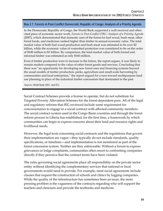 CHAPTER 2 
WORLD BANK IMPLEMENTATION OF THE 2002 FOREST STRATEGY 
Box 2.7. Forests in Post-Conflict Democratic Republic of Congo: Analysis of a Priority Agenda 
In the Democratic Republic of Congo, the World Bank supported a well-received and often 
cited piece of economic sector work, Forests in Post-Conflict DRC: Analysis of a Priority Agenda 
(2007), which demonstrated that domestic uses of the forest for fuel wood, bush meat, other 
forest foods, and medicines ranked higher than timber in annual economic value. The total 
market value of both fuel wood production and bush meat was estimated to be over $2 
billion, while the economic value of watershed protection was considered to be on the order 
of $100 million to $1 billion. By comparison, the total market value of both formal and 
informal timber was estimated at only $160 million. 
Even if timber production were to increase in the future, the report argues, it was likely to 
remain modest compared to the value of other forest goods and services. Concluding that 
there was “an opportunity for developing new forest uses and financing systems beyond 
the usual models of timber production, parks, agriculture and small-scale harvesting by 
communities and local enterprises,” the report argued for a turn toward multipurpose land 
use planning in place of the industrial timber concessions that dominated in the past. 
Sources: World Bank 2007, and IEG. 
Social Contract Schemes provide a license to operate, but do not substitute for 
Targeted Poverty Alleviation Schemes for the forest-dependent poor. All of the legal 
and regulatory reforms that IEG reviewed include some requirement for 
concessionaires to engage in a social contract with affected community members. 
The social contract system used in the Congo Basin countries and through the forest 
reform process in Liberia has established, for the first time, a framework by which 
communities can begin to express concerns about their land and resource rights and 
livelihood needs. 
However, the legal texts concerning social contracts and the regulations that govern 
their implementation are vague—they typically do not include standards, quality 
specifications, or timelines—and implementation is not monitored as part of the 
forest concession system. Neither are they enforceable. Without a forum to express 
grievances or lodge complaints, communities often resort to confronting companies 
directly if they perceive that the contract terms have been violated. 
The rules governing social agreements place all responsibility on the private sector 
entity without identifying the complementary services that national or local 
governments would need to provide. For example, most social agreements include 
clauses that request the construction of schools and clinics by logging companies. 
While the quality of the infrastructure has sometimes been an issue, the more 
pressing problem is the vagueness of the contracts regarding who will support the 
teachers and clinicians and provide the textbooks and medicine. 
49 
 