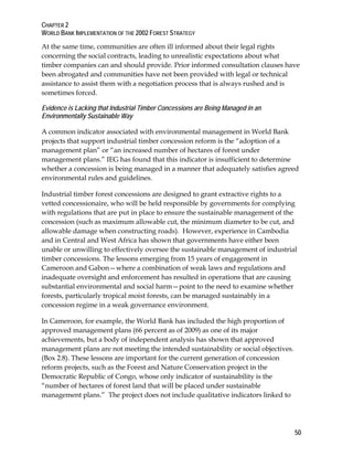 CHAPTER 2 
WORLD BANK IMPLEMENTATION OF THE 2002 FOREST STRATEGY 
At the same time, communities are often ill informed about their legal rights 
concerning the social contracts, leading to unrealistic expectations about what 
timber companies can and should provide. Prior informed consultation clauses have 
been abrogated and communities have not been provided with legal or technical 
assistance to assist them with a negotiation process that is always rushed and is 
sometimes forced. 
Evidence is Lacking that Industrial Timber Concessions are Being Managed in an 
Environmentally Sustainable Way 
A common indicator associated with environmental management in World Bank 
projects that support industrial timber concession reform is the “adoption of a 
management plan” or “an increased number of hectares of forest under 
management plans.” IEG has found that this indicator is insufficient to determine 
whether a concession is being managed in a manner that adequately satisfies agreed 
environmental rules and guidelines. 
Industrial timber forest concessions are designed to grant extractive rights to a 
vetted concessionaire, who will be held responsible by governments for complying 
with regulations that are put in place to ensure the sustainable management of the 
concession (such as maximum allowable cut, the minimum diameter to be cut, and 
allowable damage when constructing roads). However, experience in Cambodia 
and in Central and West Africa has shown that governments have either been 
unable or unwilling to effectively oversee the sustainable management of industrial 
timber concessions. The lessons emerging from 15 years of engagement in 
Cameroon and Gabon—where a combination of weak laws and regulations and 
inadequate oversight and enforcement has resulted in operations that are causing 
substantial environmental and social harm—point to the need to examine whether 
forests, particularly tropical moist forests, can be managed sustainably in a 
concession regime in a weak governance environment. 
In Cameroon, for example, the World Bank has included the high proportion of 
approved management plans (66 percent as of 2009) as one of its major 
achievements, but a body of independent analysis has shown that approved 
management plans are not meeting the intended sustainability or social objectives. 
(Box 2.8). These lessons are important for the current generation of concession 
reform projects, such as the Forest and Nature Conservation project in the 
Democratic Republic of Congo, whose only indicator of sustainability is the 
“number of hectares of forest land that will be placed under sustainable 
management plans.” The project does not include qualitative indicators linked to 
50 
 