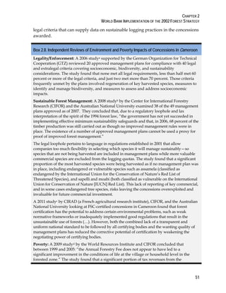 CHAPTER 2 
WORLD BANK IMPLEMENTATION OF THE 2002 FOREST STRATEGY 
legal criteria that can supply data on sustainable logging practices in the concessions 
awarded. 
Box 2.8. Independent Reviews of Environment and Poverty Impacts of Concessions in Cameroon 
Legality/Enforcement: A 2006 studya supported by the German Organization for Technical 
Cooperation (GTZ) reviewed 20 approved management plans for compliance with 40 legal 
and extralegal criteria covering socioeconomic, biodiversity, and sustainability 
considerations. The study found that none met all legal requirements, less than half met 60 
percent or more of the legal criteria, and just two met more than 70 percent. Those criteria 
frequently unmet by the plans involved regeneration of key harvested species, measures to 
identify and manage biodiversity, and measures to assess and address socioeconomic 
impacts. 
Sustainable Forest Management: A 2008 studyb by the Center for International Forestry 
Research (CIFOR) and the Australian National University examined 38 of the 49 management 
plans approved as of 2007. They concluded that, due to a regulatory loophole and lax 
interpretation of the spirit of the 1994 forest law, “the government has not yet succeeded in 
implementing effective minimum sustainability safeguards and that, in 2006, 68 percent of the 
timber production was still carried out as though no improved management rules were in 
place. The existence of a number of approved management plans cannot be used a proxy for 
proof of improved forest management.” 
The legal loophole pertains to language in regulations established in 2001 that allow 
companies too much flexibility in selecting which species it will manage sustainably—so 
species that are not being harvested are included in management plans while more valuable 
commercial species are excluded from the logging quotas. The study found that a significant 
proportion of the most harvested species were being harvested as if no management plan was 
in place, including endangered or vulnerable species such as assamela (classified as 
endangered by the International Union for the Conservation of Nature’s Red List of 
Threatened Species), and sapelli and moabi (both classified as vulnerable on the International 
Union for Conservation of Nature [IUCN] Red List). This lack of reporting of key commercial, 
and in some cases endangered tree species, risks leaving the concessions overexploited and 
invaluable for future commercial investment. 
A 2011 studyc by CIRAD (a French agricultural research institute), CIFOR, and the Australian 
National University looking at FSC-certified concessions in Cameroon found that forest 
certification has the potential to address certain environmental problems, such as weak 
normative frameworks or inadequately implemented good regulations that result in the 
unsustainable use of forests (…). However, both the combined lack of a transparent and 
uniform national standard to be followed by all certifying bodies and the wanting quality of 
management plans has reduced the corrective potential of certification by weakening the 
negotiating power of certifying bodies. 
Poverty: A 2009 studyd by the World Resources Institute and CIFOR concluded that 
between 1999 and 2005: “the Annual Forestry Fee does not appear to have led to a 
significant improvement in the conditions of life at the village or household level in the 
forested zone.” The study found that a significant portion of tax revenues from the 
51 
 