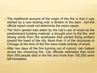  The traditional account of the origin of the fire is that it was
started by a cow kicking over a lantern in the barn , but the
official report could not determine the exact cause.
 The fire's spread was aided by the city's use of wood as the
predominant building material, a drought prior to the fire, and
strong winds from the southwest that carried flying embers
toward the heart of the city. More than ⅔ of the structures in
Chicago at the time of the fire were made entirely of wood.
 After two days of the fire burning out of control, rain helped
douse the remaining fire. City officials estimated that more
than 300 people died in the fire and more than 100,000 were
left homeless.
 