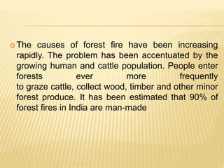  The causes of forest fire have been increasing
rapidly. The problem has been accentuated by the
growing human and cattle population. People enter
forests ever more frequently
to graze cattle, collect wood, timber and other minor
forest produce. It has been estimated that 90% of
forest fires in India are man-made
 