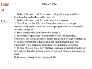 FORE
ST
FIRE
PREcauTIONs
1. To keep the source of fire or source of ignition separated from
Combustible and inflammable material.
2. To keep the source of fire under watch and control.
3. Not allow combustible or inflammable material to pile up
unnecessarily and to stock the same as per procedure recommended
for safe storage of
4. Such combustible or inflammable material.
5. To adopt safe practices in areas near forests viz. factories,
coalmines, oil, stores, chemical plants and even in household kitchens.
6. To incorporate fire reducing and fire fighting techniques and
equipment while planning a building or coal mining operation.
7. In case of forest fires, the volunteer teams are essential not only for
fire fighting but also to keep watch on the start of forest and sound an
alert
8. To arrange frequent fire fighting drills.
 