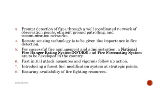 3. Prompt detection of fires through a well coordinated network of
observation points, efficient ground patrolling, and
communication networks.
4. Remote sensing technology is to be given due importance in fire
detection.
5. For successful fire management and administration, a National
Fire Danger Rating System(NFDRS) and Fire Forecasting System
are to be developed in the country.
6. Fast initial attack measures and vigorous follow up action.
7. Introducing a forest fuel modification system at strategic points.
8. Ensuring availability of fire fighting resources.
DANGI RAHUL
 