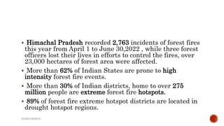  Himachal Pradesh recorded 2,763 incidents of forest fires
this year from April 1 to June 30,2022 , while three forest
officers lost their lives in efforts to control the fires, over
23,000 hectares of forest area were affected.
 More than 62% of Indian States are prone to high
intensity forest fire events.
 More than 30% of Indian districts, home to over 275
million people are extreme forest fire hotspots.
 89% of forest fire extreme hotspot districts are located in
drought hotspot regions.
DANGI RAHUL
 