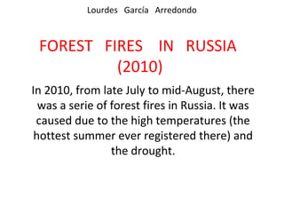 Lourdes García Arredondo



 FOREST FIRES IN RUSSIA
          (2010)
In 2010, from late July to mid-August, there
  was a serie of forest fires in Russia. It was
 caused due to the high temperatures (the
 hottest summer ever registered there) and
                 the drought.
 