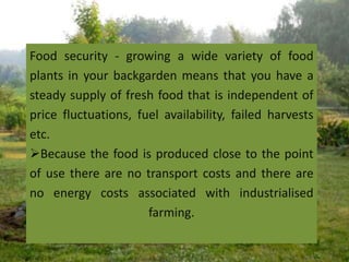Food security - growing a wide variety of food
plants in your backgarden means that you have a
steady supply of fresh food that is independent of
price fluctuations, fuel availability, failed harvests
etc.
Because the food is produced close to the point
of use there are no transport costs and there are
no energy costs associated with industrialised
farming.
 