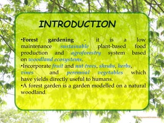 INTRODUCTION
•Forest gardening - it is a low
maintenance sustainable plant-based food
production and agroforestry system based
on woodland ecosystems.
•Incorporate fruit and nut trees, shrubs, herbs,
vines and perennial vegetables which
have yields directly useful to humans.
•A forest garden is a garden modelled on a natural
woodland.
 